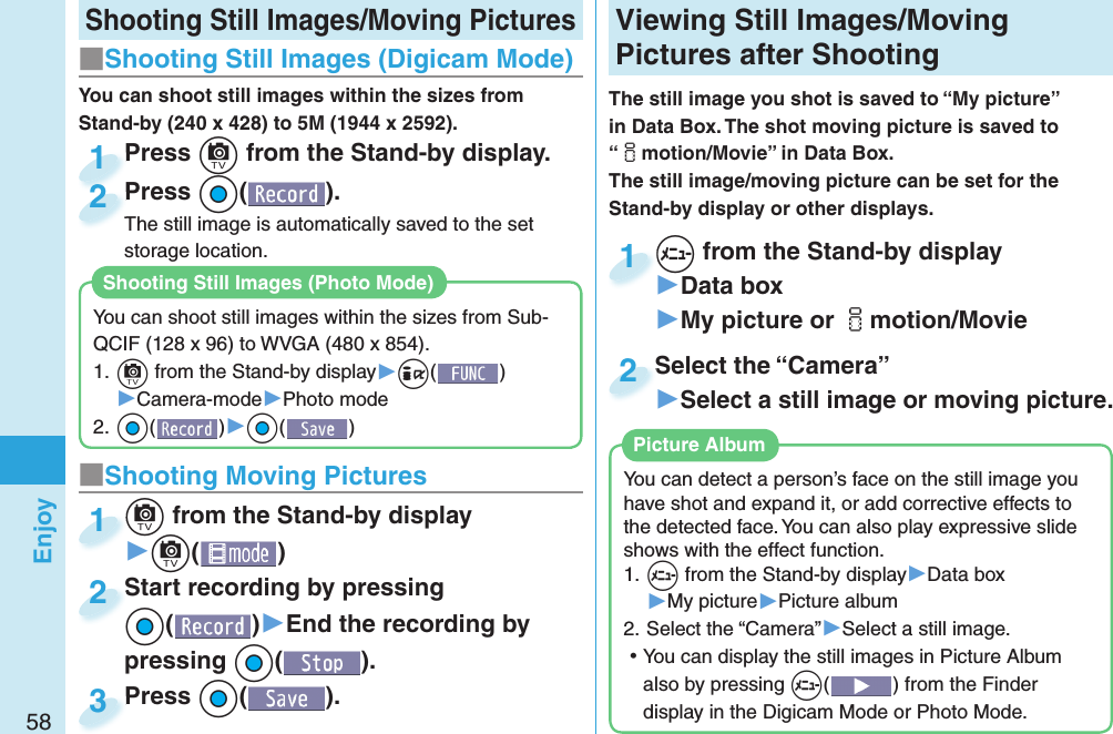 58Enjoy Shooting Still Images/Moving Pictures■Shooting Still Images ( Digicam Mode)Press +c from the Stand-by display.Press 1Press +Oo( ).The still image is automatically saved to the set storage location.Press The still image is automatically saved to the set 2■ Shooting Moving Pictures+c from the Stand-by display▶+c()+c+1Start recording by pressing +Oo()▶End the recording by pressing +Oo().Start recording by pressing +o+2Press +Oo( ).Press 3 Viewing  Still Images/ Moving Pictures after ShootingThe still image you shot is saved to “My picture” in Data Box. The shot moving picture is saved to “imotion/Movie” in Data Box. The still image/moving picture can be set for the Stand-by display or other displays.+m from the Stand-by display▶Data box▶My picture or imotion/Movie+m+1Select the “Camera”▶Select a still image or moving picture.Select the “Camera”2You can detect a person’s face on the still image you have shot and expand it, or add corrective effects to the detected face. You can also play expressive slide shows with the effect function.1. ++m from the Stand-by display▶Data box▶My picture▶Picture album2. Select the “Camera”▶Select a still image. ⿠You can display the still images in Picture Album also by pressing +m() from the Finder display in the Digicam Mode or Photo Mode. Picture AlbumYou can shoot still images within the sizes from Stand-by (240 x 428) to 5M (1944 x 2592).You can shoot still images within the sizes from Sub-QCIF (128 x 96) to WVGA (480 x 854).1. +c from the Stand-by display▶+i()▶Camera-mode▶Photo mode2. +Oo()▶+Oo()Shooting Still Images ( Photo Mode)