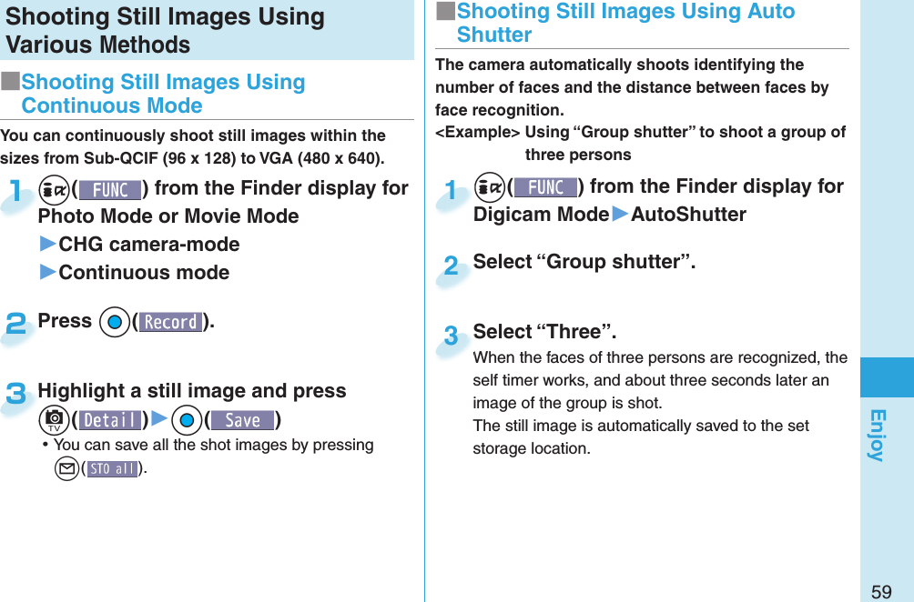 59EnjoyShooting Still Images Using Various Methods+i() from the Finder display for Digicam Mode▶AutoShutter+i+Digicam Mode1Select “Group shutter”.Select “Group shutter”.2The camera automatically shoots identifying the number of faces and the distance between faces by face recognition.&lt;Example&gt; Using “Group shutter” to shoot a group of three personsSelect “Three”.When the faces of three persons are recognized, the self timer works, and about three seconds later an image of the group is shot.The still image is automatically saved to the set storage location.Select “Three”.When the faces of three persons are recognized, the 3■ Shooting Still Images Using Auto ShutterYou can continuously shoot still images within the sizes from Sub-QCIF (96 x 128) to VGA (480 x 640).+i() from the Finder display for Photo Mode or Movie Mode ▶CHG camera-mode▶Continuous mode+i+Photo Mode or Movie Mode 1Press +Oo( ).Press 2Highlight a still image and press +c()▶+Oo() ⿠You can save all the shot images by pressing +l().Highlight a still image and press +c+3■Shooting Still Images Using Continuous Mode