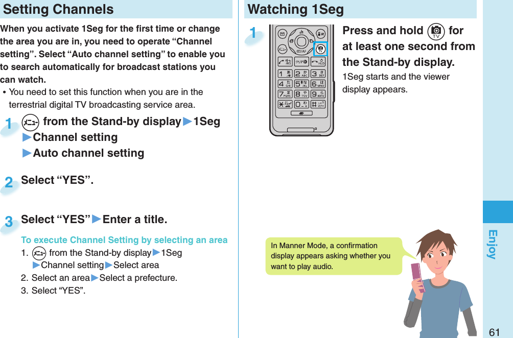 61EnjoyWatching 1SegPress and hold +c for at least one second from the Stand-by display.1Seg starts and the viewer display appears.1 Setting ChannelsWhen you activate 1Seg for the ﬁ rst time or change the area you are in, you need to operate “Channel setting”. Select “Auto channel setting” to enable you to search automatically for broadcast stations you can watch. ⿠You need to set this function when you are in the terrestrial digital TV broadcasting service area. +m from the Stand-by display▶1Seg▶Channel setting▶Auto channel setting+m+1Select “YES”.Select “YES”.2Select “YES”▶Enter a title.To execute Channel Setting by selecting an area1. +m from the Stand-by display▶1Seg▶Channel setting▶Select area2. Select an area▶Select a prefecture.3. Select “YES”.Select “YES”To execute Channel Setting by selecting an area3In Manner Mode, a conﬁ rmation display appears asking whether you want to play audio. 