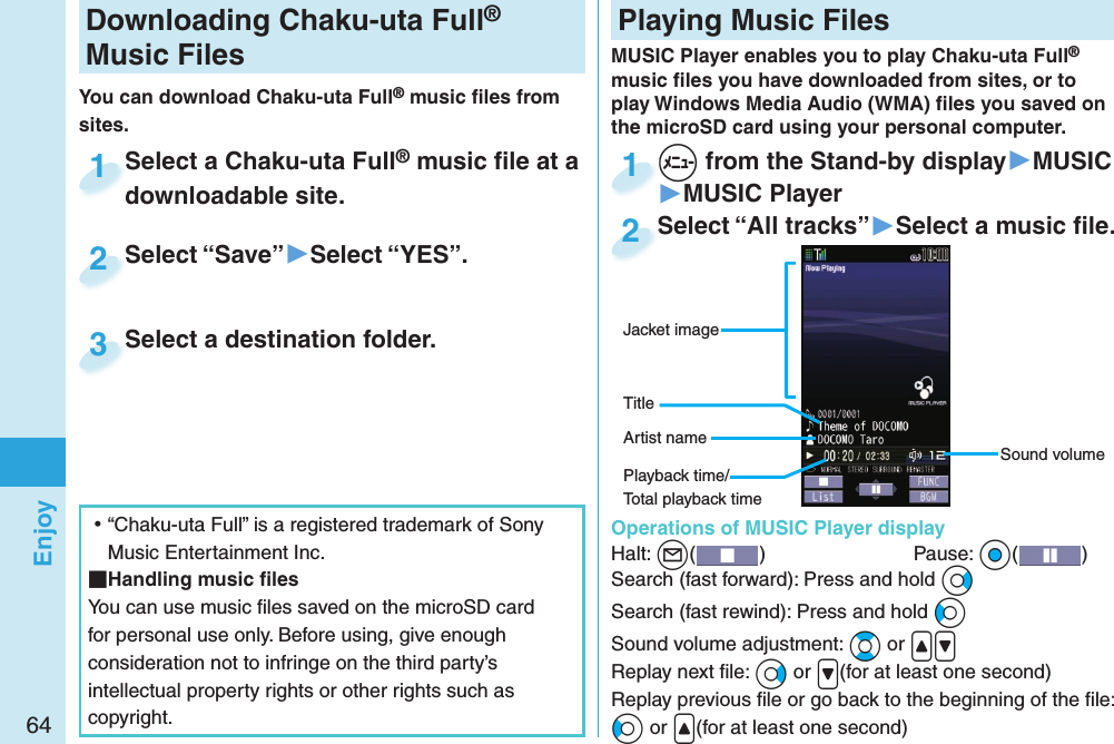 64EnjoyDownloading Chaku-uta Full® Music FilesYou can download Chaku-uta Full® music ﬁ les from sites.Select a Chaku-uta Full® music ﬁ le at a downloadable site.Select a Chaku-uta Fulldownloadable site.1Select “Save”▶Select “YES”.Select “Save”2Select a destination folder.Select a destination folder.3 ⿠“Chaku-uta Full” is a registered trademark of Sony Music Entertainment Inc. Handling music ﬁ lesYou can use music ﬁ les saved on the microSD card for personal use only. Before using, give enough consideration not to infringe on the third party’s intellectual property rights or other rights such as copyright. Playing Music FilesMUSIC Player enables you to play Chaku-uta Full® music ﬁ les you have downloaded from sites, or to play Windows Media Audio (WMA) ﬁ les you saved on the microSD card using your personal computer.  Operations of MUSIC Player displayHalt: +l()  Pause: +Oo( )Search (fast forward): Press and hold +VoSearch (fast rewind): Press and hold +CoSound volume adjustment: +Bo or .&lt;.&gt;Replay next ﬁ le: +Vo or .&gt;(for at least one second)Replay previous ﬁ le or go back to the beginning of the ﬁ le:+Co or .&lt;(for at least one second)Sound volumeJacket imageArtist nameTitle+m from the Stand-by display▶MUSIC▶MUSIC Player+m+1Select “All tracks”▶Select a music ﬁ le.Select “All tracks”2Playback time/Total playback time