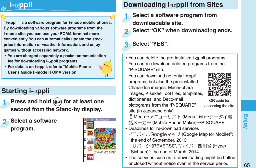 65EnjoyPress and hold +i for at least one second from the Stand-by display.Press and hold second from the Stand-by display.1Select a software program.Select a software program.2Starting i-αppli“i-αppli” is a software program for i-mode mobile phones. By downloading various software programs from the i-mode site, you can use your FOMA terminal more conveniently. You can automatically update the stock price information or weather information, and enjoy games without accessing network. ⿠You are charged separately a packet communication fee for downloading i-αppli programs. ⿠For details on i-αppli, refer to “Mobile Phone User’s Guide [i-mode] FOMA version”.   i-αppli ⿠You can delete the pre-installed i-αppli programs. You can re-download deleted programs from the “P-SQUARE” site.You can download not only i-αppli programs but also the pre-installed Chara-den images, Machi-chara images, Kisekae Tool ﬁ les, templates, dictionaries, and Deco-mail pictograms from the “P-SQUARE” site (in Japanese only).iMenu→メニューリスト (Menu List)→ケータイ電話メーカー (Mobile Phone Maker)→P-SQUARE ⿠Deadlines for re-download services・“モバイルGoogleマップ (Google Map for Mobile)”: the end of September, 2013・“リバーシ (REVERSI)”, “ハイパー四川省 (Hyper Sichuan)”: the end of March, 2014 ⿠The services such as re-downloading might be halted or closed without notice even in the service period.QR code for accessing the siteDownloading i-αppli from SitesSelect a software program from downloadable site.Select a software program from downloadable site.1Select “OK” when downloading ends.Select “OK” when downloading ends.2Select “YES”.Select “YES”.3