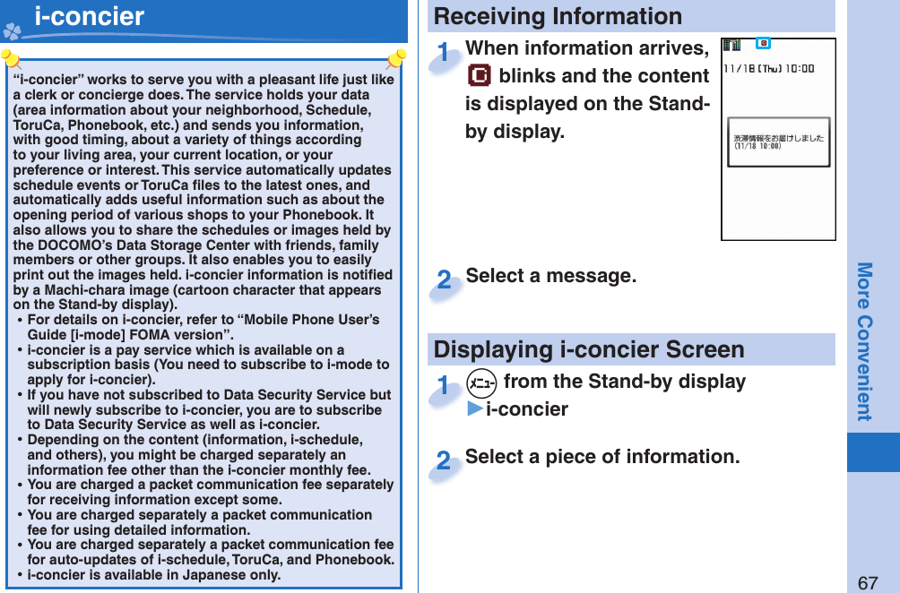 67More Convenient“i-concier” works to serve you with a pleasant life just like a clerk or concierge does. The service holds your data (area information about your neighborhood, Schedule, ToruCa, Phonebook, etc.) and sends you information, with good timing, about a variety of things according to your living area, your current location, or your preference or interest. This service automatically updates schedule events or ToruCa ﬁ les to the latest ones, and automatically adds useful information such as about the opening period of various shops to your Phonebook. It also allows you to share the schedules or images held by the DOCOMO’s Data Storage Center with friends, family members or other groups. It also enables you to easily print out the images held. i-concier information is notiﬁ ed by a Machi-chara image (cartoon character that appears on the Stand-by display). ⿠For details on i-concier, refer to “Mobile Phone User’s Guide [i-mode] FOMA version”. ⿠i-concier is a pay service which is available on a subscription basis (You need to subscribe to i-mode to apply for i-concier). ⿠If you have not subscribed to Data Security Service but will newly subscribe to i-concier, you are to subscribe to Data Security Service as well as i-concier. ⿠Depending on the content (information, i-schedule, and others), you might be charged separately an information fee other than the i-concier monthly fee. ⿠You are charged a packet communication fee separately for receiving information except some.  ⿠You are charged separately a packet communication fee for using detailed information. ⿠You are charged separately a packet communication fee for auto-updates of i-schedule, ToruCa, and Phonebook. ⿠i-concier is available in Japanese only.   i-concier Receiving InformationDisplaying i-concier ScreenWhen information arrives,  blinks and the content is displayed on the Stand-by display.When information arrives, 1Select a piece of information.Select a piece of information.2Select a message.Select a message.2+m from the Stand-by display▶i-concier+m+1