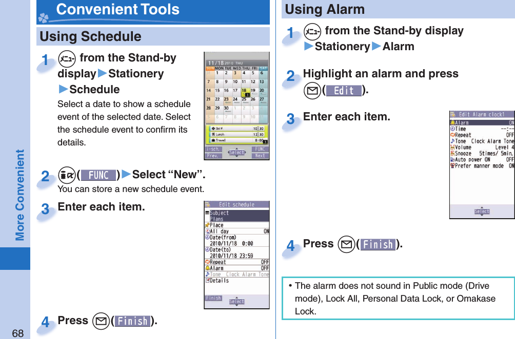 68More Convenient   Using Schedule+m from the Stand-by display▶Stationery▶ScheduleSelect a date to show a schedule event of the selected date. Select the schedule event to conﬁ rm its details.+m+display1+i()▶Select “New”.You can store a new schedule event.+i+You can store a new schedule event.2Enter each item.Enter each item.3Press +l( ).Press 4 Convenient Tools+m from the Stand-by display▶Stationery▶Alarm+m+1Highlight an alarm and press +l().Highlight an alarm and press +l+2Enter each item.Enter each item.3 Using AlarmPress +l( ).Press 4 ⿠The alarm does not sound in Public mode (Drive mode), Lock All, Personal Data Lock, or Omakase Lock.