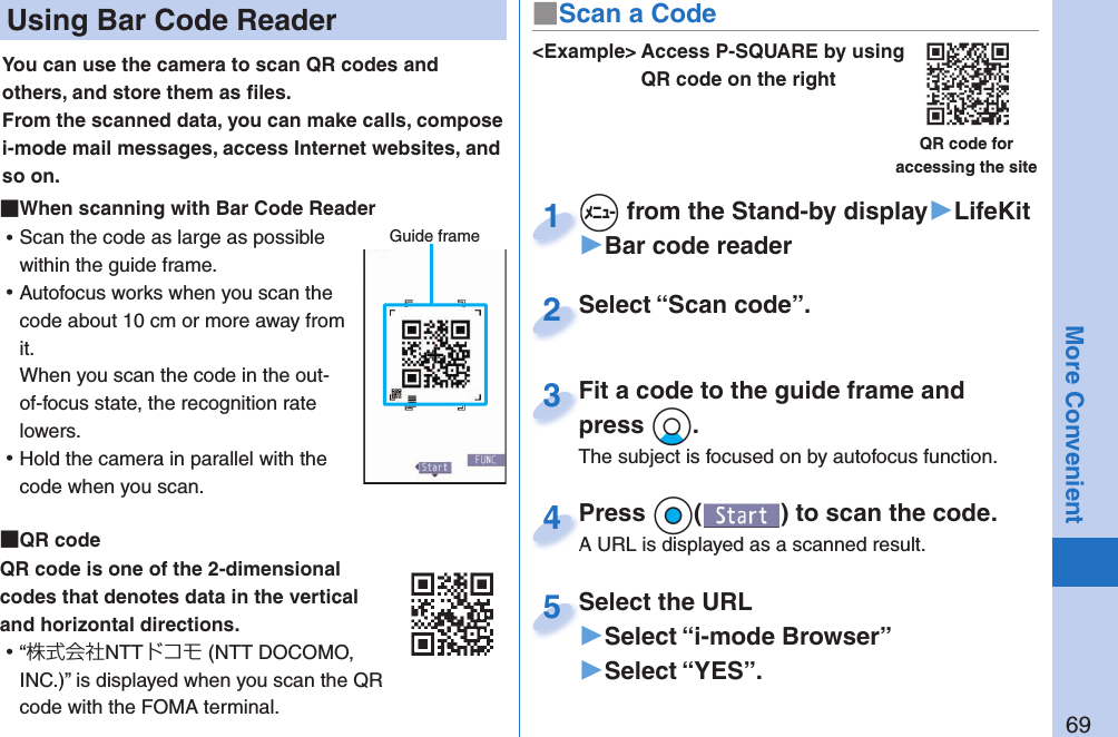 69More Convenient Using Bar Code ReaderYou can use the camera to scan QR codes and others, and store them as ﬁ les.From the scanned data, you can make calls, compose i-mode mail messages, access Internet websites, and so on. When scanning with Bar Code Reader ⿠Scan the code as large as possible within the guide frame. ⿠Autofocus works when you scan the code about 10 cm or more away from it.When you scan the code in the out-of-focus state, the recognition rate lowers. ⿠Hold the camera in parallel with the code when you scan.  QR codeQR code is one of the 2-dimensional codes that denotes data in the vertical and horizontal directions. ⿠“株式会社NTTドコモ (NTT DOCOMO, INC.)” is displayed when you scan the QR code with the FOMA terminal.Guide frame&lt;Example&gt; Access P-SQUARE by using QR code on the rightQR code for accessing the site+m from the Stand-by display▶LifeKit▶Bar code reader+m+1Select “Scan code”.Select “Scan code”.2Fit a code to the guide frame and press +Xo.The subject is focused on by autofocus function.Fit a code to the guide frame and press 3Press +Oo( ) to scan the code.A URL is displayed as a scanned result.Press A URL is displayed as a scanned result.4Select the URL▶Select “i-mode Browser”▶Select “YES”.Select the URL5■Scan a Code