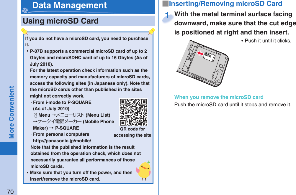 70More Convenient  Using microSD Card■ Inserting/Removing microSD Card Data ManagementIf you do not have a microSD card, you need to purchase it.  ⿠P-07B supports a commercial microSD card of up to 2 Gbytes and microSDHC card of up to 16 Gbytes (As of July 2010).For the latest operation check information such as the memory capacity and manufacturers of microSD cards, access the following sites (in Japanese only). Note that the microSD cards other than published in the sites might not correctly work. ・From i-mode to P-SQUARE(As of July 2010)iMenu →メニューリスト(Menu List) →ケータイ電話メーカー (Mobile Phone Maker) →P-SQUARE・From personal computershttp://panasonic.jp/mobile/Note that the published information is the result obtained from the operation check, which does not necessarily guarantee all performances of those microSD cards. ⿠Make sure that you turn off the power, and then insert/remove the microSD card.QR code for accessing the siteWith the metal terminal surface facing downward, make sure that the cut edge is positioned at right and then insert. ⿠Push it until it clicks.When you remove the microSD cardPush the microSD card until it stops and remove it.With the metal terminal surface facing downward, make sure that the cut edge 1