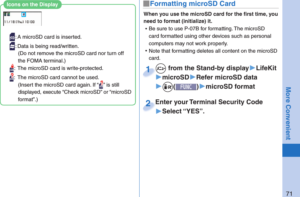 71More Convenient■ Formatting microSD CardWhen you use the microSD card for the ﬁ rst time, you need to format (initialize) it.  ⿠Be sure to use P-07B for formatting. The microSD card formatted using other devices such as personal computers may not work properly. ⿠Note that formatting deletes all content on the microSD card.+m from the Stand-by display▶LifeKit▶microSD▶Refer microSD data▶+i()▶microSD format+m+1Enter your Terminal Security Code▶Select “YES”.Enter your Terminal Security Code2: A microSD card is inserted.: Data is being read/written.(Do not remove the microSD card nor turn off the FOMA terminal.):  The microSD card is write-protected.:  The microSD card cannot be used.(Insert the microSD card again. If “ ” is still displayed, execute “Check microSD” or “microSD format”.)Icons on the Display