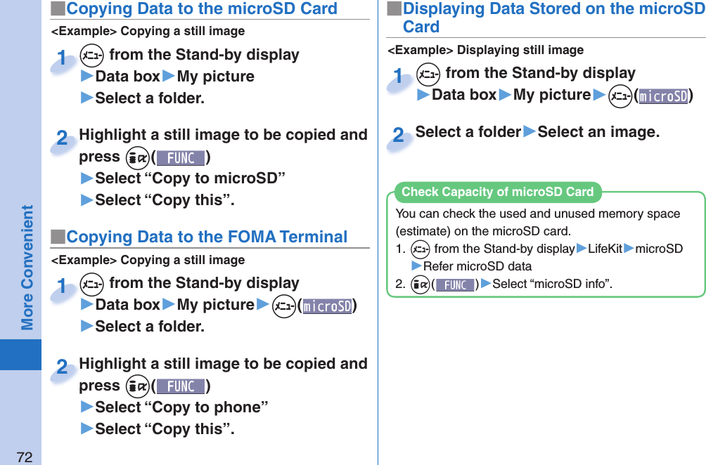 72More Convenient■ Copying Data to the microSD Card&lt;Example&gt; Displaying still image■Displaying Data Stored on the microSD Card+m from the Stand-by display▶Data box▶My picture▶+m()+m+1Select a folder▶Select an image.Select a folder2&lt;Example&gt; Copying a still image+m from the Stand-by display▶Data box▶My picture▶Select a folder.+m+1Highlight a still image to be copied and press +i()▶Select “Copy to microSD”▶Select “Copy this”.Highlight a still image to be copied and press 2■ Copying Data to the FOMA Terminal&lt;Example&gt; Copying a still image+m from the Stand-by display▶Data box▶My picture▶+m()▶Select a folder.+m+1Highlight a still image to be copied and press +i()▶Select “Copy to phone” ▶Select “Copy this”.Highlight a still image to be copied and press 2You can check the used and unused memory space (estimate) on the microSD card.1. +m from the Stand-by display▶LifeKit▶microSD▶Refer microSD data2. +i()▶Select “microSD info”.Check Capacity of microSD Card