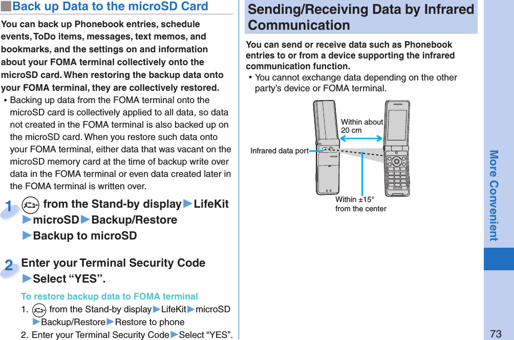 73More Convenient Sending/Receiving Data by  Infrared CommunicationYou can send or receive data such as Phonebook entries to or from a device supporting the infrared communication function.  ⿠You cannot exchange data depending on the other party’s device or FOMA terminal.You can back up Phonebook entries, schedule events, ToDo items, messages, text memos, and bookmarks, and the settings on and information about your FOMA terminal collectively onto the microSD card. When restoring the backup data onto your FOMA terminal, they are collectively restored. ⿠Backing up data from the FOMA terminal onto the microSD card is collectively applied to all data, so data not created in the FOMA terminal is also backed up on the microSD card. When you restore such data onto your FOMA terminal, either data that was vacant on the microSD memory card at the time of backup write over data in the FOMA terminal or even data created later in the FOMA terminal is written over. +m from the Stand-by display▶LifeKit▶microSD▶Backup/Restore▶Backup to microSD+m+1Enter your Terminal Security Code▶Select “YES”.To restore backup data to FOMA terminal1. +m from the Stand-by display▶LifeKit▶microSD▶Backup/Restore▶Restore to phone2. Enter your Terminal Security Code▶Select “YES”.Enter your Terminal Security Code2■ Back up Data to the microSD CardWithin about 20 cmWithin ±15° from the center Infrared data port