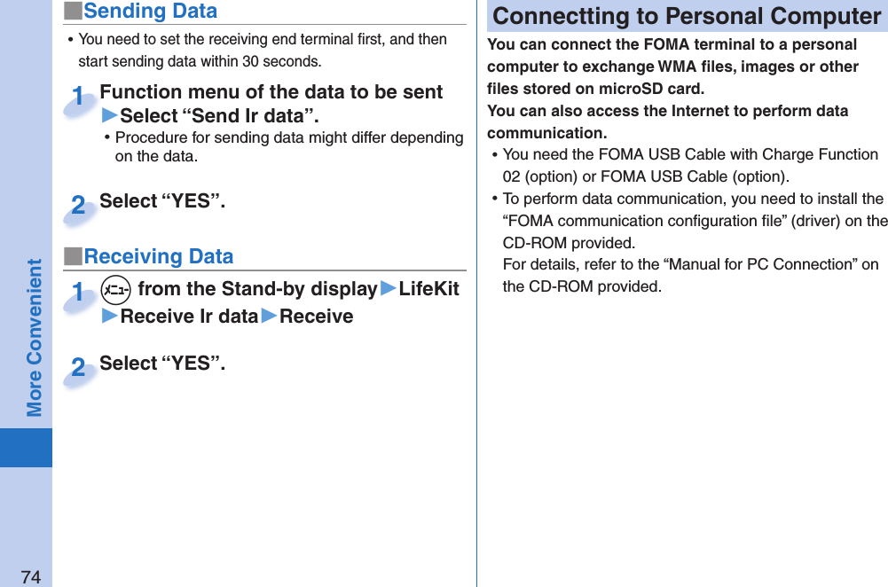 74More Convenient■Sending DataFunction menu of the data to be sent ▶Select “Send Ir data”. ⿠Procedure for sending data might differ depending on the data.Function menu of the data to be sent 1Select “YES”.Select “YES”.2■Receiving Data+m from the Stand-by display▶LifeKit▶Receive Ir data▶Receive+m+1Select “YES”.Select “YES”.2 ⿠You need to set the receiving end terminal ﬁ rst, and then start sending data within 30 seconds. Connectting to Personal ComputerYou can connect the FOMA terminal to a personal computer to exchange WMA ﬁ les, images or other ﬁ les stored on microSD card. You can also access the Internet to perform data communication. ⿠You need the FOMA USB Cable with Charge Function 02 (option) or FOMA USB Cable (option). ⿠To perform data communication, you need to install the “FOMA communication conﬁ guration ﬁ le” (driver) on the CD-ROM provided.For details, refer to the “Manual for PC Connection” on the CD-ROM provided.