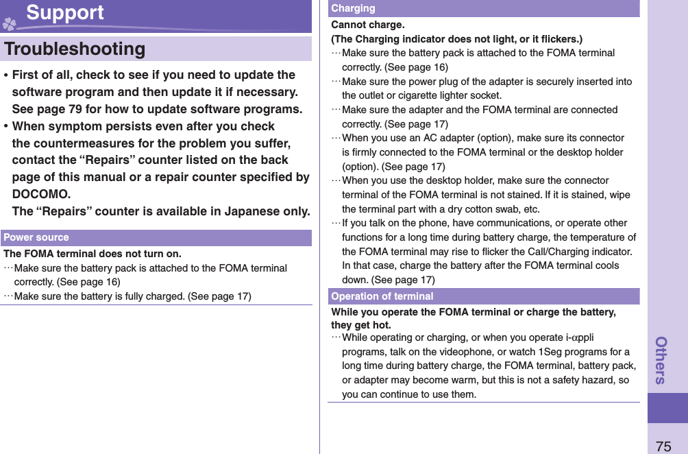 75Others Support  Troubleshooting ⿠First of all, check to see if you need to update the software program and then update it if necessary. See page 79 for how to update software programs. ⿠When symptom persists even after you check the countermeasures for the problem you suffer, contact the “Repairs” counter listed on the back page of this manual or a repair counter speciﬁ ed by DOCOMO.The “Repairs” counter is available in Japanese only.Power sourceThe FOMA terminal does not turn on. …Make sure the battery pack is attached to the FOMA terminal correctly. (See page 16) …Make sure the battery is fully charged. (See page 17)ChargingCannot charge.(The Charging indicator does not light, or it ﬂ ickers.) …Make sure the battery pack is attached to the FOMA terminal correctly. (See page 16) …Make sure the power plug of the adapter is securely inserted into the outlet or cigarette lighter socket. …Make sure the adapter and the FOMA terminal are connected correctly. (See page 17) …When you use an AC adapter (option), make sure its connector is ﬁ rmly connected to the FOMA terminal or the desktop holder (option). (See page 17) …When you use the desktop holder, make sure the connector terminal of the FOMA terminal is not stained. If it is stained, wipe the terminal part with a dry cotton swab, etc. …If you talk on the phone, have communications, or operate other functions for a long time during battery charge, the temperature of the FOMA terminal may rise to ﬂ icker the Call/Charging indicator. In that case, charge the battery after the FOMA terminal cools down. (See page 17)Operation of terminalWhile you operate the FOMA terminal or charge the battery, they get hot. …While operating or charging, or when you operate i-αppli programs, talk on the videophone, or watch 1Seg programs for a long time during battery charge, the FOMA terminal, battery pack, or adapter may become warm, but this is not a safety hazard, so you can continue to use them.