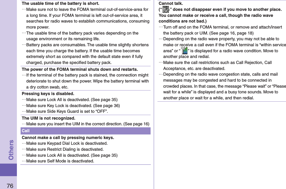 76OthersThe usable time of the battery is short. …Make sure not to leave the FOMA terminal out-of-service-area for a long time. If your FOMA terminal is left out-of-service area, it searches for radio waves to establish communications, consuming more power. …The usable time of the battery pack varies depending on the usage environment or its remaining life. …Battery packs are consumables. The usable time slightly shortens each time you charge the battery. If the usable time becomes extremely short as compared with the default state even if fully charged, purchase the speciﬁ ed battery pack.The power of the FOMA terminal shuts down and restarts. …If the terminal of the battery pack is stained, the connection might deteriorate to shut down the power. Wipe the battery terminal with a dry cotton swab, etc.Pressing keys is disabled. …Make sure Lock All is deactivated. (See page 35) …Make sure Key Lock is deactivated. (See page 36) …Make sure Side Keys Guard is set to “OFF”.The UIM is not recognized. …Make sure you insert the UIM in the correct direction. (See page 16)CallCannot make a call by pressing numeric keys.  …Make sure Keypad Dial Lock is deactivated.  …Make sure Restrict Dialing is deactivated.  …Make sure Lock All is deactivated. (See page 35) …Make sure Self Mode is deactivated. Cannot talk.(“ ” does not disappear even if you move to another place.You cannot make or receive a call, though the radio wave conditions are not bad.) …Turn off and on the FOMA terminal, or remove and attach/insert the battery pack or UIM. (See page 16, page 18) …Depending on the radio wave property, you may not be able to make or receive a call even if the FOMA terminal is “within service area” or “ ” is displayed for a radio wave condition. Move to another place and redial. …Make sure the call restrictions such as Call Rejection, Call Acceptance, etc. are deactivated. …Depending on the radio wave congestion state, calls and mail messages may be congested and hard to be connected in crowded places. In that case, the message “Please wait” or “Please wait for a while” is displayed and a busy tone sounds. Move to another place or wait for a while, and then redial.