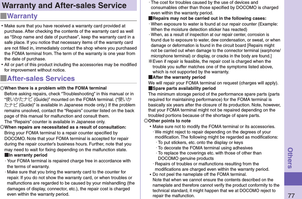 77OthersWarranty and After-sales Service■Warranty ⿠Make sure that you have received a warranty card provided at purchase. After checking the contents of the warranty card as well as “Shop name and date of purchase”, keep the warranty card in a safe place. If you notice that necessary items of the warranty card are not ﬁlled in, immediately contact the shop where you purchased the FOMA terminal from. The term of the warranty is one year from the date of purchase. ⿠All or part of this product including the accessories may be modiﬁed for improvement without notice.■After-sales ServicesWhen there is a problem with the FOMA terminalBefore asking repairs, check “Troubleshooting” in this manual or in “使いかたナビ (Guide)” mounted on the FOMA terminal. (“使いかたナビ (Guide)” is available in Japanese mode only.) If the problem remains unsolved, contact the “Repairs” counter listed on the back page of this manual for malfunction and consult them. The “Repairs” counter is available in Japanese only.When repairs are necessitated as a result of consultation:Bring your FOMA terminal to a repair counter speciﬁed by DOCOMO. Note that your FOMA terminal is accepted for repair during the repair counter’s business hours. Further, note that you may need to wait for ﬁxing depending on the malfunction state. In warranty period・ Your FOMA terminal is repaired charge free in accordance with the terms of warranty.・ Make sure that you bring the warranty card to the counter for repair. If you do not show the warranty card, or when troubles or malfunctions are regarded to be caused by your mishandling (the damages of display, connector, etc.), the repair cost is charged even within the warranty period.・ The cost for troubles caused by the use of devices and consumables other than those speciﬁed by DOCOMO is charged even within the warranty period. Repairs may not be carried out in the following cases:・ When exposure to water is found at our repair counter (Example: When the moisture detection sticker has reacted)・ When, as a result of inspection at our repair center, corrosion is found due to exposure to water, dew condensation, or sweat, or when damage or deformation is found in the circuit board [Repairs might not be carried out when damage to the connector terminal (earphone/microphone terminal) or display, or cracks in the body are found.]※Even if repair is feasible, the repair cost is charged when the trouble you suffer matches one of the symptoms listed above, which is not supported by the warranty. After the warranty periodWe will repair your FOMA terminal on request (charges will apply). Spare parts availability periodThe minimum storage period of the performance spare parts (parts required for maintaining performance) for the FOMA terminal is basically six years after the closure of its production. Note, however, that your FOMA terminal might not be repaired depending on the troubled portions because of the shortage of spare parts. Other points to note ⿠Make sure not to modify the FOMA terminal or its accessories.・ We might reject to repair depending on the degrees of your modiﬁcation. The following might be regarded as modiﬁcations:・ To put stickers, etc. onto the display or keys・ To decorate the FOMA terminal using adhesives・ To replace the coverings etc. with those of other than DOCOMO genuine products・ Repairs of troubles or malfunctions resulting from the modiﬁcations are charged even within the warranty period. ⿠Do not peel the nameplate off the FOMA terminal. Note that when we cannot ensure the contents described on the nameplate and therefore cannot verify the product conformity to the technical standard, it might happen that we at DOCOMO reject to repair the malfunction.