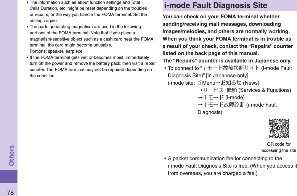 78Othersi-mode Fault Diagnosis SiteYou can check on your FOMA terminal whether sending/receiving mail messages, downloading images/melodies, and others are normally working. When you think your FOMA terminal is in trouble as a result of your check, contact the “Repairs” counter listed on the back page of this manual. The “Repairs” counter is available in Japanese only. ⿠To connect to “ｉモード故障診断サイト (i-mode Fault Diagnosis Site)” [in Japanese only]i-mode site: iMenu→お知らせ (News)→サービス・機能 (Services &amp; Functions)→ｉモード (i-mode)→ｉモード故障診断 (i-mode Fault Diagnosis) ⿠A packet communication fee for connecting to the i-mode Fault Diagnosis Site is free. (When you access it from overseas, you are charged a fee.)QR code for  accessing the site ⿠The information such as about function settings and Total Calls Duration, etc. might be reset depending on the troubles or repairs, or the way you handle the FOMA terminal. Set the settings again. ⿠The parts generating magnetism are used in the following portions of the FOMA terminal. Note that if you place a magnetism-sensitive object such as a cash card near the FOMA terminal, the card might become unusable. Portions: speaker, earpiece ⿠If the FOMA terminal gets wet or becomes moist, immediately turn off the power and remove the battery pack; then visit a repair counter. The FOMA terminal may not be repaired depending on the condition.