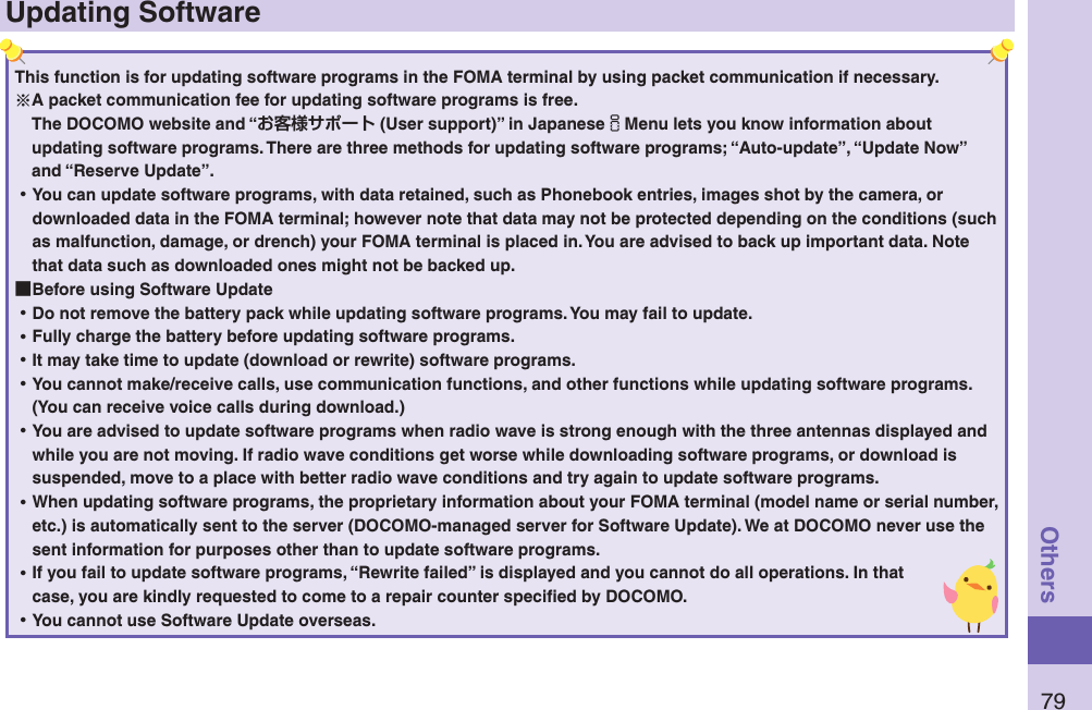 79OthersUpdating SoftwareThis function is for updating software programs in the FOMA terminal by using packet communication if necessary.A packet communication fee for updating software programs is free.The DOCOMO website and “ (User support)” in JapaneseiMenu lets you know information about updating software programs. There are three methods for updating software programs; “Auto-update”, “Update Now” and “Reserve Update”.  ⿠You can update software programs, with data retained, such as Phonebook entries, images shot by the camera, or downloaded data in the FOMA terminal; however note that data may not be protected depending on the conditions (such as malfunction, damage, or drench) your FOMA terminal is placed in. You are advised to back up important data. Note that data such as downloaded ones might not be backed up. ■Before using Software Update ⿠Do not remove the battery pack while updating software programs. You may fail to update. ⿠Fully charge the battery before updating software programs. ⿠It may take time to update (download or rewrite) software programs. ⿠You cannot make/receive calls, use communication functions, and other functions while updating software programs. (You can receive voice calls during download.) ⿠You are advised to update software programs when radio wave is strong enough with the three antennas displayed and while you are not moving. If radio wave conditions get worse while downloading software programs, or download is suspended, move to a place with better radio wave conditions and try again to update software programs. ⿠When updating software programs, the proprietary information about your FOMA terminal (model name or serial number, etc.) is automatically sent to the server (DOCOMO-managed server for Software Update). We at DOCOMO never use the sent information for purposes other than to update software programs. ⿠If you fail to update software programs, “Rewrite failed” is displayed and you cannot do all operations. In that case, you are kindly requested to come to a repair counter speciﬁed by DOCOMO. ⿠You cannot use Software Update overseas.