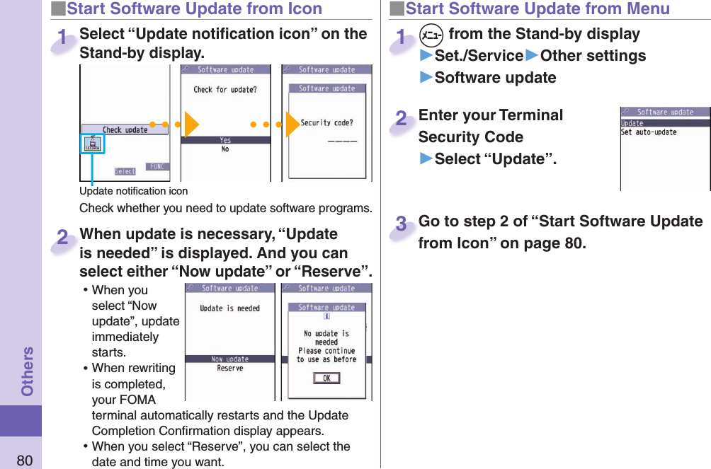 80Others■ Start Software Update from Icon When update is necessary, “Update is needed” is displayed. And you can select either “Now update” or “Reserve”. ⿠When you select “Now update”, update immediately starts. ⿠When rewriting is completed, your FOMA terminal automatically restarts and the Update Completion Conﬁ rmation display appears. ⿠When you select “Reserve”, you can select the date and time you want. When update is necessary, “Update is needed” is displayed. And you can  2■Start Software Update from Menu+m from the Stand-by display▶Set./Service▶Other settings▶Software update+m+1Enter your Terminal Security Code▶Select “Update”.Enter your Terminal Security Code2Select “Update notiﬁ cation icon” on the Stand-by display.Check whether you need to update software programs.Select “Update notiﬁ cation icon” on the Stand-by display.1Update notiﬁ cation iconGo to step 2 of “Start Software Update from Icon” on page 80.Go to step 2 of “Start Software Update from Icon” on page 80.3