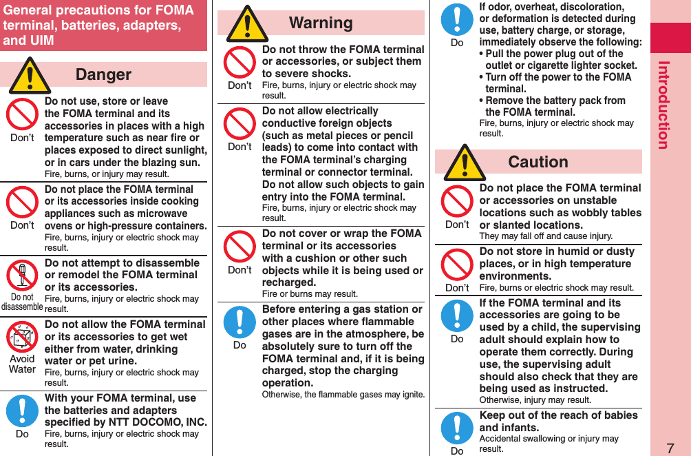 7IntroductionGeneral precautions for FOMA terminal, batteries, adapters, and UIM  DangerDo not use, store or leave the FOMA terminal and its accessories in places with a high temperature such as near ﬁre or places exposed to direct sunlight, or in cars under the blazing sun.Fire, burns, or injury may result.Do not place the FOMA terminal or its accessories inside cooking appliances such as microwave ovens or high-pressure containers.Fire, burns, injury or electric shock may result.Do not attempt to disassemble or remodel the FOMA terminal or its accessories.Fire, burns, injury or electric shock may result.Do not allow the FOMA terminal or its accessories to get wet either from water, drinking water or pet urine.Fire, burns, injury or electric shock may result.With your FOMA terminal, use the batteries and adapters speciﬁed by NTT DOCOMO, INC.Fire, burns, injury or electric shock may result.  WarningDo not throw the FOMA terminal or accessories, or subject them to severe shocks.Fire, burns, injury or electric shock may result.Do not allow electrically conductive foreign objects (such as metal pieces or pencil leads) to come into contact with the FOMA terminal’s charging terminal or connector terminal. Do not allow such objects to gain entry into the FOMA terminal.Fire, burns, injury or electric shock may result.Do not cover or wrap the FOMA terminal or its accessories with a cushion or other such objects while it is being used or recharged.Fire or burns may result.Before entering a gas station or other places where ﬂammable gases are in the atmosphere, be absolutely sure to turn off the FOMA terminal and, if it is being charged, stop the charging operation.Otherwise, the ﬂammable gases may ignite. If odor, overheat, discoloration, or deformation is detected during use, battery charge, or storage, immediately observe the following:• Pull the power plug out of the outlet or cigarette lighter socket.• Turn off the power to the FOMA terminal.• Remove the battery pack from the FOMA terminal.Fire, burns, injury or electric shock may result.  CautionDo not place the FOMA terminal or accessories on unstable locations such as wobbly tables or slanted locations.They may fall off and cause injury.Do not store in humid or dusty places, or in high temperature environments.Fire, burns or electric shock may result.If the FOMA terminal and its accessories are going to be used by a child, the supervising adult should explain how to operate them correctly. During use, the supervising adult should also check that they are being used as instructed.Otherwise, injury may result.Keep out of the reach of babies and infants.Accidental swallowing or injury may result.Don’tDon’tDo notdisassembleAvoidWaterDoDon’tDon’tDon’tDoDoDon’tDon’tDoDo