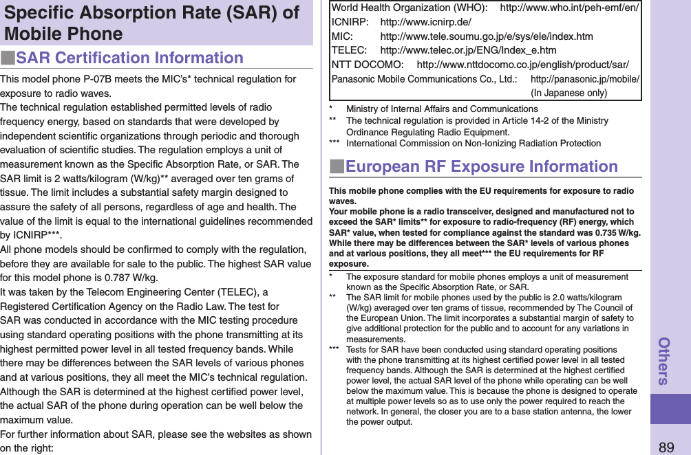 89OthersSpeciﬁc Absorption Rate (SAR) of Mobile Phone■SAR Certiﬁcation InformationThis model phone P-07B meets the MIC’s* technical regulation for exposure to radio waves.The technical regulation established permitted levels of radio frequency energy, based on standards that were developed by independent scientiﬁc organizations through periodic and thorough evaluation of scientiﬁc studies. The regulation employs a unit of measurement known as the Speciﬁc Absorption Rate, or SAR. The SAR limit is 2 watts/kilogram (W/kg)** averaged over ten grams of tissue. The limit includes a substantial safety margin designed to assure the safety of all persons, regardless of age and health. The value of the limit is equal to the international guidelines recommended by ICNIRP***.All phone models should be conﬁrmed to comply with the regulation, before they are available for sale to the public. The highest SAR value for this model phone is 0.787 W/kg. It was taken by the Telecom Engineering Center (TELEC), a Registered Certiﬁcation Agency on the Radio Law. The test for SAR was conducted in accordance with the MIC testing procedure using standard operating positions with the phone transmitting at its highest permitted power level in all tested frequency bands. While there may be differences between the SAR levels of various phones and at various positions, they all meet the MIC’s technical regulation. Although the SAR is determined at the highest certiﬁed power level, the actual SAR of the phone during operation can be well below the maximum value.For further information about SAR, please see the websites as shown on the right:World Health Organization (WHO):  http://www.who.int/peh-emf/en/ICNIRP:  http://www.icnirp.de/MIC:  http://www.tele.soumu.go.jp/e/sys/ele/index.htmTELEC:  http://www.telec.or.jp/ENG/Index_e.htmNTT DOCOMO:  http://www.nttdocomo.co.jp/english/product/sar/Panasonic Mobile Communications Co., Ltd.:  http://panasonic.jp/mobile/ (In Japanese only)*  Ministry of Internal Affairs and Communications**  The technical regulation is provided in Article 14-2 of the Ministry Ordinance Regulating Radio Equipment.***  International Commission on Non-Ionizing Radiation Protection■European RF Exposure InformationThis mobile phone complies with the EU requirements for exposure to radio waves. Your mobile phone is a radio transceiver, designed and manufactured not to exceed the SAR* limits** for exposure to radio-frequency (RF) energy, which SAR* value, when tested for compliance against the standard was 0.735 W/kg. While there may be differences between the SAR* levels of various phones and at various positions, they all meet*** the EU requirements for RF exposure.*  The exposure standard for mobile phones employs a unit of measurement known as the Speciﬁc Absorption Rate, or SAR.**  The SAR limit for mobile phones used by the public is 2.0 watts/kilogram (W/kg) averaged over ten grams of tissue, recommended by The Council of the European Union. The limit incorporates a substantial margin of safety to give additional protection for the public and to account for any variations in measurements.***  Tests for SAR have been conducted using standard operating positions with the phone transmitting at its highest certiﬁed power level in all tested frequency bands. Although the SAR is determined at the highest certiﬁed power level, the actual SAR level of the phone while operating can be well below the maximum value. This is because the phone is designed to operate at multiple power levels so as to use only the power required to reach the network. In general, the closer you are to a base station antenna, the lower the power output.