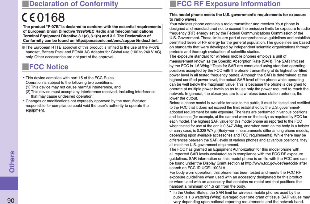 90Others■Declaration of ConformityThe product “P-07B” is declared to conform with the essential requirements of European Union Directive 1999/5/EC Radio and Telecommunications Terminal Equipment Directive 3.1(a), 3.1(b) and 3.2. The Declaration of Conformity can be found on http://panasonic.net/pmc/support/index.html.※The European RTTE approval of this product is limited to the use of the P-07B handset, Battery Pack and FOMA AC Adapter for Global use (100 to 240 V AC) only. Other accessories are not part of the approval.■FCC Notice⿠This device complies with part 15 of the FCC Rules. Operation is subject to the following two conditions:(1) This device may not cause harmful interference, and(2) This device must accept any interference received, including interference that may cause undesired operation.⿠Changes or modiﬁcations not expressly approved by the manufacturer responsible for compliance could void the user’s authority to operate the equipment.■FCC RF Exposure InformationThis model phone meets the U.S. government’s requirements for exposure to radio waves.Your wireless phone contains a radio transmitter and receiver. Your phone is designed and manufactured not to exceed the emission limits for exposure to radio frequency (RF) energy set by the Federal Communications Commission of the U.S. Government. These limits are part of comprehensive guidelines and establish permitted levels of RF energy for the general population. The guidelines are based on standards that were developed by independent scientiﬁc organizations through periodic and thorough evaluation of scientiﬁc studies.The exposure standard for wireless mobile phones employs a unit of measurement known as the Speciﬁc Absorption Rate (SAR). The SAR limit set by the FCC is 1.6 W/kg.* Tests for SAR are conducted using standard operating positions accepted by the FCC with the phone transmitting at its highest certiﬁed power level in all tested frequency bands. Although the SAR is determined at the highest certiﬁed power level, the actual SAR level of the phone while operating can be well below the maximum value. This is because the phone is designed to operate at multiple power levels so as to use only the power required to reach the network. In general, the closer you are to a wireless base station antenna, the lower the output.Before a phone model is available for sale to the public, it must be tested and certiﬁed to the FCC that it does not exceed the limit established by the U.S. government-adopted requirement for safe exposure. The tests are performed in various positions and locations (for example, at the ear and worn on the body) as required by FCC for each model. The highest SAR value for this model phone as reported to the FCC when tested for use at the ear is 0.547 W/kg, and when worn on the body in a holster or carry case, is 0.328 W/kg. (Body-worn measurements differ among phone models, depending upon available accessories and FCC requirements). While there may be differences between the SAR levels of various phones and at various positions, they all meet the U.S. government requirement.The FCC has granted an Equipment Authorization for this model phone with all reported SAR levels evaluated as in compliance with the FCC RF exposure guidelines. SAR information on this model phone is on ﬁle with the FCC and can be found under the Display Grant section at http://www.fcc.gov/oet/ea/fccid/ after search on FCC ID UCE110031A.For body worn operation, this phone has been tested and meets the FCC RF exposure guidelines when used with an accessory designated for this product or when used with an accessory that contains no metal and that positions the handset a minimum of 1.5 cm from the body.*  In the United States, the SAR limit for wireless mobile phones used by the public is 1.6 watts/kg (W/kg) averaged over one gram of tissue. SAR values may vary depending upon national reporting requirements and the network band.