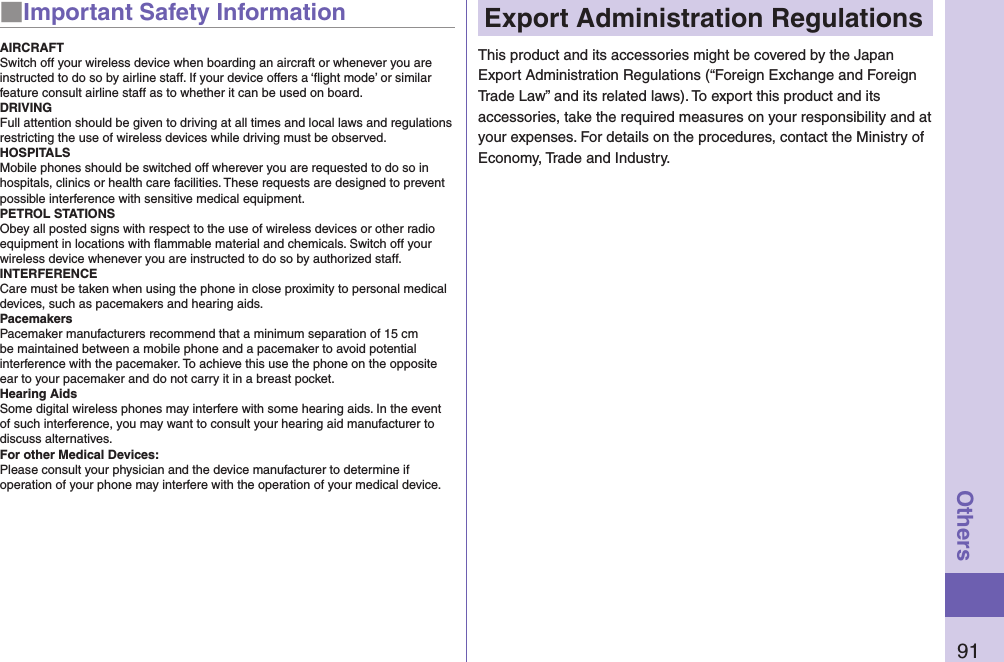 91Others■Important Safety InformationAIRCRAFTSwitch off your wireless device when boarding an aircraft or whenever you are instructed to do so by airline staff. If your device offers a ‘ﬂight mode’ or similar feature consult airline staff as to whether it can be used on board.DRIVINGFull attention should be given to driving at all times and local laws and regulations restricting the use of wireless devices while driving must be observed.HOSPITALSMobile phones should be switched off wherever you are requested to do so in hospitals, clinics or health care facilities. These requests are designed to prevent possible interference with sensitive medical equipment.PETROL STATIONSObey all posted signs with respect to the use of wireless devices or other radio equipment in locations with ﬂammable material and chemicals. Switch off your wireless device whenever you are instructed to do so by authorized staff.INTERFERENCECare must be taken when using the phone in close proximity to personal medical devices, such as pacemakers and hearing aids.PacemakersPacemaker manufacturers recommend that a minimum separation of 15 cm be maintained between a mobile phone and a pacemaker to avoid potential interference with the pacemaker. To achieve this use the phone on the opposite ear to your pacemaker and do not carry it in a breast pocket.Hearing AidsSome digital wireless phones may interfere with some hearing aids. In the event of such interference, you may want to consult your hearing aid manufacturer to discuss alternatives.For other Medical Devices:Please consult your physician and the device manufacturer to determine if operation of your phone may interfere with the operation of your medical device.Export Administration RegulationsThis product and its accessories might be covered by the Japan Export Administration Regulations (“Foreign Exchange and Foreign Trade Law” and its related laws). To export this product and its accessories, take the required measures on your responsibility and at your expenses. For details on the procedures, contact the Ministry of Economy, Trade and Industry.