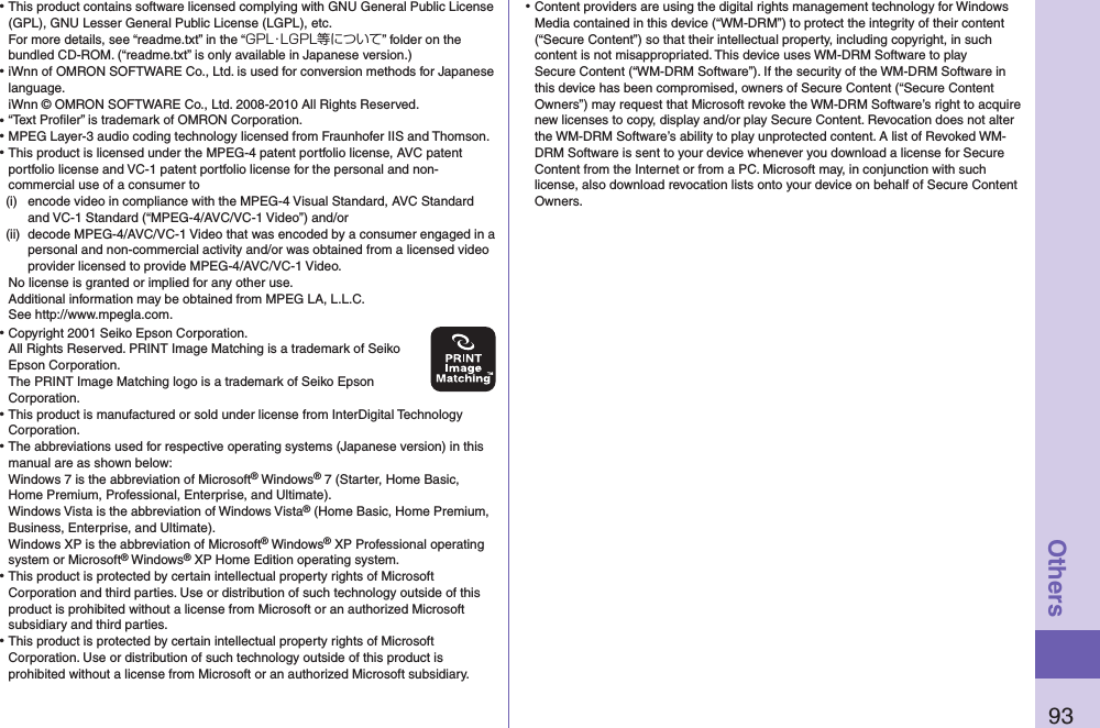 93Others⿠This product contains software licensed complying with GNU General Public License (GPL), GNU Lesser General Public License (LGPL), etc. For more details, see “readme.txt” in the “GPL・LGPL等について” folder on the bundled CD-ROM. (“readme.txt” is only available in Japanese version.)⿠iWnn of OMRON SOFTWARE Co., Ltd. is used for conversion methods for Japanese language. iWnn © OMRON SOFTWARE Co., Ltd. 2008-2010 All Rights Reserved. ⿠“Text Proﬁler” is trademark of OMRON Corporation.⿠MPEG Layer-3 audio coding technology licensed from Fraunhofer IIS and Thomson.⿠This product is licensed under the MPEG-4 patent portfolio license, AVC patent portfolio license and VC-1 patent portfolio license for the personal and non-commercial use of a consumer to(i)  encode video in compliance with the MPEG-4 Visual Standard, AVC Standard and VC-1 Standard (“MPEG-4/AVC/VC-1 Video”) and/or(ii)  decode MPEG-4/AVC/VC-1 Video that was encoded by a consumer engaged in a personal and non-commercial activity and/or was obtained from a licensed video provider licensed to provide MPEG-4/AVC/VC-1 Video.No license is granted or implied for any other use.Additional information may be obtained from MPEG LA, L.L.C. See http://www.mpegla.com.⿠Copyright 2001 Seiko Epson Corporation. All Rights Reserved. PRINT Image Matching is a trademark of Seiko Epson Corporation. The PRINT Image Matching logo is a trademark of Seiko Epson Corporation.⿠This product is manufactured or sold under license from InterDigital Technology Corporation.⿠The abbreviations used for respective operating systems (Japanese version) in this manual are as shown below: Windows 7 is the abbreviation of Microsoft® Windows® 7 (Starter, Home Basic, Home Premium, Professional, Enterprise, and Ultimate). Windows Vista is the abbreviation of Windows Vista® (Home Basic, Home Premium, Business, Enterprise, and Ultimate). Windows XP is the abbreviation of Microsoft® Windows® XP Professional operating system or Microsoft® Windows® XP Home Edition operating system.⿠This product is protected by certain intellectual property rights of Microsoft Corporation and third parties. Use or distribution of such technology outside of this product is prohibited without a license from Microsoft or an authorized Microsoft subsidiary and third parties.⿠This product is protected by certain intellectual property rights of Microsoft Corporation. Use or distribution of such technology outside of this product is prohibited without a license from Microsoft or an authorized Microsoft subsidiary.⿠Content providers are using the digital rights management technology for Windows Media contained in this device (“WM-DRM”) to protect the integrity of their content (“Secure Content”) so that their intellectual property, including copyright, in such content is not misappropriated. This device uses WM-DRM Software to play Secure Content (“WM-DRM Software”). If the security of the WM-DRM Software in this device has been compromised, owners of Secure Content (“Secure Content Owners”) may request that Microsoft revoke the WM-DRM Software’s right to acquire new licenses to copy, display and/or play Secure Content. Revocation does not alter the WM-DRM Software’s ability to play unprotected content. A list of Revoked WM-DRM Software is sent to your device whenever you download a license for Secure Content from the Internet or from a PC. Microsoft may, in conjunction with such license, also download revocation lists onto your device on behalf of Secure Content Owners.