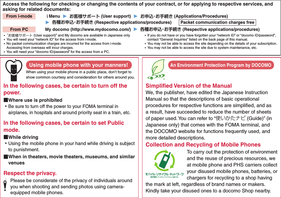 Access the following for checking or changing the contents of your contract, or for applying to respective services, and asking for related documents:From i-mode   Menu  ▶   (User support)  ▶   (Applications/Procedures)▶   (Respective applications/procedures)  Packet communication charges freeFrom PC   My docomo (http://www.mydocomo.com/)  ▶   (Respective applications/procedures) ⿠“お客様サポート(User support)” and My docomo are available in Japanese only. ⿠You will need your “network ID” for the access from i-mode. ⿠No packet communication charges are incurred for the access from i-mode. Accessing from overseas will incur charges. ⿠You will need your “docomo ID/password” for the access from a PC. ⿠If you do not have or you have forgotten your “network ID” or “docomo ID/password”, contact “General Inquiries” listed on the back page of this manual. ⿠You may not be able to access the site depending on the details of your subscription. ⿠You may not be able to access the site due to system maintenance, etc.Using mobile phone with your manners!When using your mobile phone in a public place, don’t forget to show common courtesy and consideration for others around you.In the following cases, be certain to turn off the power. ■Where use is prohibited ⿠Be sure to turn off the power to your FOMA terminal in airplanes, in hospitals and around priority seat in a train, etc.In the following cases, be certain to set Public mode. ■While driving ⿠Using the mobile phone in your hand while driving is subject to punishment. ■When in theaters, movie theaters, museums, and similar venuesRespect the privacy.Please be considerate of the privacy of individuals around you when shooting and sending photos using camera-equipped mobile phones.Simpliﬁed Version of the ManualWe, the publisher, have edited the Japanese Instruction Manual so that the descriptions of basic operational procedures for respective functions are simpliﬁed, and as a result, have succeeded to reduce the number of sheets of paper used. You can refer to “使いかたナビ (Guide)” (in Japanese only) that comes with the FOMA terminal, and the DOCOMO website for functions frequently used, and more detailed descriptions. Collection and Recycling of Mobile PhonesTo carry out the protection of environment and the reuse of precious resources, we at mobile phone and PHS carriers collect your disused mobile phones, batteries, or chargers for recycling to a shop having the mark at left, regardless of brand names or makers. Kindly take your disused ones to a docomo Shop nearby. An Environment Protection Program by DOCOMO