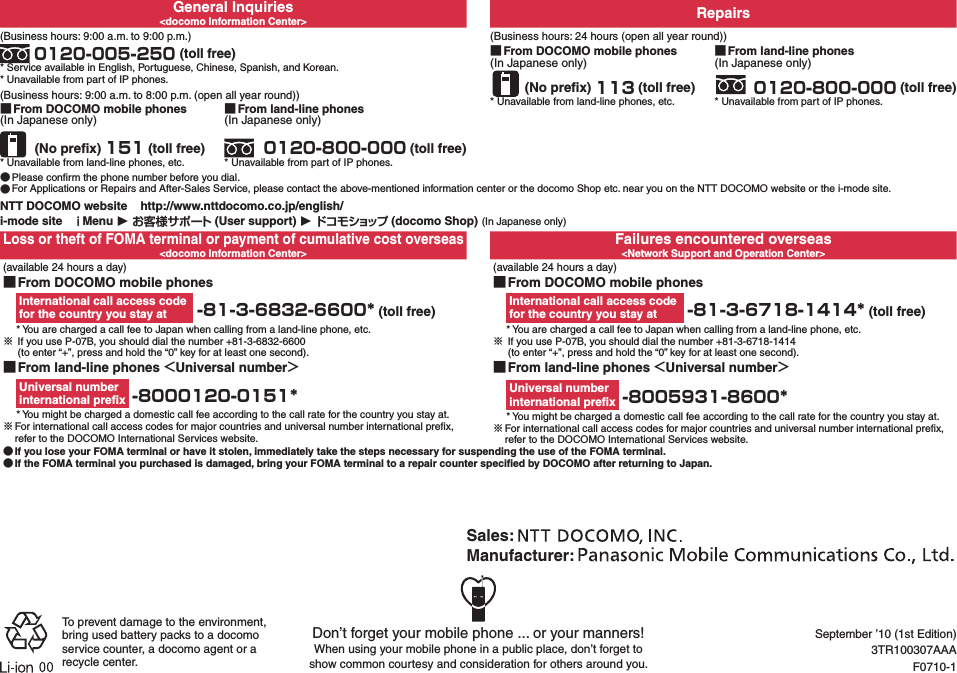 General Inquiries&lt;docomo Information Center&gt; Repairs(Business hours: 9:00 a.m. to 9:00 p.m.) 0120-005-250 (toll free)* Service available in English, Portuguese, Chinese, Spanish, and Korean.* Unavailable from part of IP phones.(Business hours: 24 hours (open all year round)) ■From DOCOMO mobile phones(In Japanese only) (No preﬁx) 113 (toll free)* Unavailable from land-line phones, etc. ■From land-line phones(In Japanese only) 0120-800-000 (toll free)* Unavailable from part of IP phones.(Business hours: 9:00 a.m. to 8:00 p.m. (open all year round)) ■From DOCOMO mobile phones(In Japanese only) (No preﬁx) 151 (toll free)* Unavailable from land-line phones, etc. ■From land-line phones(In Japanese only) 0120-800-000 (toll free)* Unavailable from part of IP phones. ●Please conﬁrm the phone number before you dial. ●For Applications or Repairs and After-Sales Service, please contact the above-mentioned information center or the docomo Shop etc. near you on the NTT DOCOMO website or the i-mode site.NTT DOCOMO website    http://www.nttdocomo.co.jp/english/i-mode site   Menu ▶  (User support) ▶ (docomo Shop) (In Japanese only)Loss or theft of FOMA terminal or payment of cumulative cost overseas&lt;docomo Information Center&gt;Failures encountered overseas&lt;Network Support and Operation Center&gt; (available 24 hours a day) ■From DOCOMO mobile phonesInternational call access code  for the country you stay at  -81-3-6832-6600* (toll free)* You are charged a call fee to Japan when calling from a land-line phone, etc.※ If you use P-07B, you should dial the number +81-3-6832-6600   (to enter “+”, press and hold the “0” key for at least one second).(available 24 hours a day) ■From DOCOMO mobile phonesInternational call access code  for the country you stay at  -81-3-6718-1414* (toll free)* You are charged a call fee to Japan when calling from a land-line phone, etc.※ If you use P-07B, you should dial the number +81-3-6718-1414   (to enter “+”, press and hold the “0” key for at least one second). ■From land-line phones Universal numberUniversal number  international preﬁx  -8000120-0151** You might be charged a domestic call fee according to the call rate for the country you stay at.※For international call access codes for major countries and universal number international preﬁx, refer to the DOCOMO International Services website. ■From land-line phones Universal numberUniversal number  international preﬁx  -8005931-8600** You might be charged a domestic call fee according to the call rate for the country you stay at.※For international call access codes for major countries and universal number international preﬁx, refer to the DOCOMO International Services website. ●If you lose your FOMA terminal or have it stolen, immediately take the steps necessary for suspending the use of the FOMA terminal. ●If the FOMA terminal you purchased is damaged, bring your FOMA terminal to a repair counter speciﬁed by DOCOMO after returning to Japan.Don’t forget your mobile phone ... or your manners!When using your mobile phone in a public place, don’t forget to  show common courtesy and consideration for others around you.Sales: Manufacturer: To prevent damage to the environment, bring used battery packs to a docomo service counter, a docomo agent or a recycle center.September ’10 (1st Edition)3TR100307AAAF0710-1