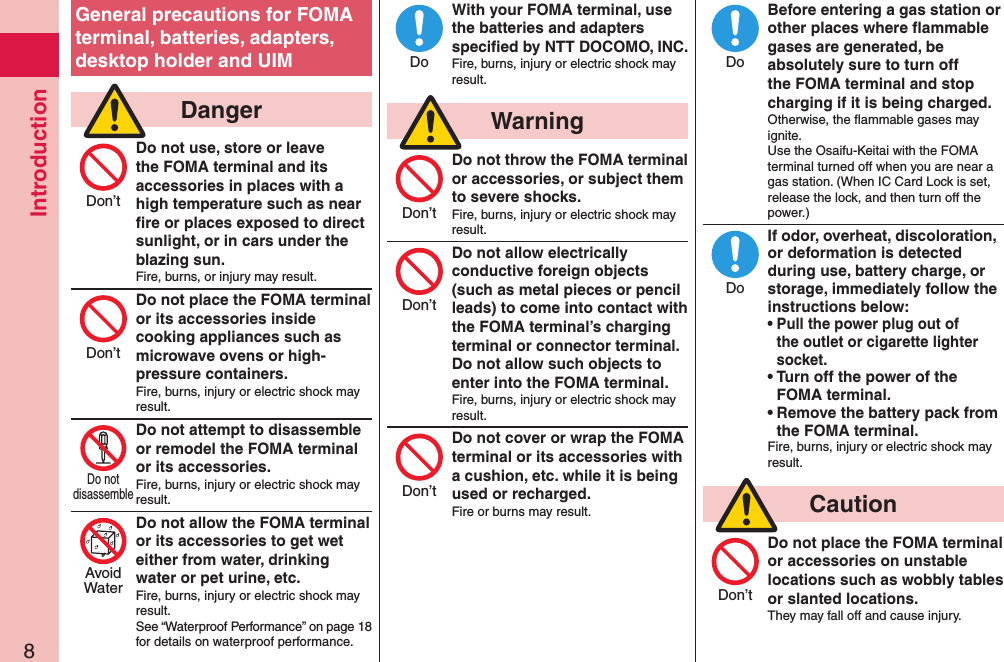 Introduction8General precautions for FOMA terminal, batteries, adapters, desktop holder and UIM  DangerDo not use, store or leave the FOMA terminal and its accessories in places with a high temperature such as near ﬁre or places exposed to direct sunlight, or in cars under the blazing sun.Fire, burns, or injury may result.Do not place the FOMA terminal or its accessories inside cooking appliances such as microwave ovens or high-pressure containers.Fire, burns, injury or electric shock may result.Do not attempt to disassemble or remodel the FOMA terminal or its accessories.Fire, burns, injury or electric shock may result.Do not allow the FOMA terminal or its accessories to get wet either from water, drinking water or pet urine, etc.Fire, burns, injury or electric shock may result.See “Waterproof Performance” on page 18 for details on waterproof performance.With your FOMA terminal, use the batteries and adapters speciﬁed by NTT DOCOMO, INC.Fire, burns, injury or electric shock may result.  WarningDo not throw the FOMA terminal or accessories, or subject them to severe shocks.Fire, burns, injury or electric shock may result.Do not allow electrically conductive foreign objects (such as metal pieces or pencil leads) to come into contact with the FOMA terminal’s charging terminal or connector terminal. Do not allow such objects to enter into the FOMA terminal.Fire, burns, injury or electric shock may result.Do not cover or wrap the FOMA terminal or its accessories with a cushion, etc. while it is being used or recharged.Fire or burns may result.Before entering a gas station or other places where ﬂammable gases are generated, be absolutely sure to turn off the FOMA terminal and stop charging if it is being charged.Otherwise, the ﬂammable gases may ignite.  Use the Osaifu-Keitai with the FOMA terminal turned off when you are near a gas station. (When IC Card Lock is set, release the lock, and then turn off the power.)If odor, overheat, discoloration, or deformation is detected during use, battery charge, or storage, immediately follow the instructions below:• Pull the power plug out of the outlet or cigarette lighter socket.• Turn off the power of the FOMA terminal.• Remove the battery pack from the FOMA terminal.Fire, burns, injury or electric shock may result.  CautionDo not place the FOMA terminal or accessories on unstable locations such as wobbly tables or slanted locations.They may fall off and cause injury.Don’tDon’tDo notdisassembleAvoidWaterDoDon’tDon’tDon’tDoDoDon’t