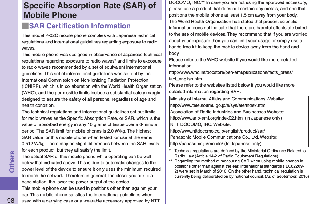 98OthersSpeciﬁc Absorption Rate (SAR) of Mobile Phone■SAR Certiﬁcation InformationThis model P-02C mobile phone complies with Japanese technical regulations and international guidelines regarding exposure to radio waves.This mobile phone was designed in observance of Japanese technical regulations regarding exposure to radio waves* and limits to exposure to radio waves recommended by a set of equivalent international guidelines. This set of international guidelines was set out by the International Commission on Non-Ionizing Radiation Protection (ICNIRP), which is in collaboration with the World Health Organization (WHO), and the permissible limits include a substantial safety margin designed to assure the safety of all persons, regardless of age and health condition.The technical regulations and international guidelines set out limits for radio waves as the Speciﬁc Absorption Rate, or SAR, which is the value of absorbed energy in any 10 grams of tissue over a 6-minute period. The SAR limit for mobile phones is 2.0 W/kg. The highest SAR value for this mobile phone when tested for use at the ear is 0.512 W/kg. There may be slight differences between the SAR levels for each product, but they all satisfy the limit.The actual SAR of this mobile phone while operating can be well below that indicated above. This is due to automatic changes to the power level of the device to ensure it only uses the minimum required to reach the network. Therefore in general, the closer you are to a base station, the lower the power output of the device.This mobile phone can be used in positions other than against your ear. This mobile phone satisﬁes the international guidelines when used with a carrying case or a wearable accessory approved by NTT DOCOMO, INC.** In case you are not using the approved accessory, please use a product that does not contain any metals, and one that positions the mobile phone at least 1.5 cm away from your body.The World Health Organization has stated that present scientiﬁc information does not indicate that there are harmful effects attributed to the use of mobile devices. They recommend that if you are worried about your exposure then you can limit your usage or simply use a hands-free kit to keep the mobile device away from the head and body.Please refer to the WHO website if you would like more detailed information. http://www.who.int/docstore/peh-emf/publications/facts_press/fact_english.htmPlease refer to the websites listed below if you would like more detailed information regarding SAR.Ministry of Internal Affairs and Communications Website: http://www.tele.soumu.go.jp/e/sys/ele/index.htmAssociation of Radio Industries and Businesses Website: http://www.arib-emf.org/index02.html (in Japanese only)NTT DOCOMO, INC. Website: http://www.nttdocomo.co.jp/english/product/sar/Panasonic Mobile Communications Co., Ltd. Website: http://panasonic.jp/mobile/ (In Japanese only)*  Technical regulations are deﬁned by the Ministerial Ordinance Related to Radio Law (Article 14-2 of Radio Equipment Regulations)**  Regarding the method of measuring SAR when using mobile phones in positions other than against the ear, international standards (IEC62209-2) were set in March of 2010. On the other hand, technical regulation is currently being deliberated on by national council. (As of September, 2010)