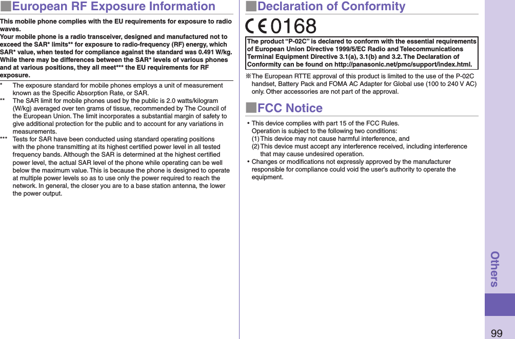 99Others■European RF Exposure InformationThis mobile phone complies with the EU requirements for exposure to radio waves. Your mobile phone is a radio transceiver, designed and manufactured not to exceed the SAR* limits** for exposure to radio-frequency (RF) energy, which SAR* value, when tested for compliance against the standard was 0.491 W/kg.While there may be differences between the SAR* levels of various phones and at various positions, they all meet*** the EU requirements for RF exposure.*  The exposure standard for mobile phones employs a unit of measurement known as the Speciﬁc Absorption Rate, or SAR.**  The SAR limit for mobile phones used by the public is 2.0 watts/kilogram (W/kg) averaged over ten grams of tissue, recommended by The Council of the European Union. The limit incorporates a substantial margin of safety to give additional protection for the public and to account for any variations in measurements.***  Tests for SAR have been conducted using standard operating positions with the phone transmitting at its highest certiﬁed power level in all tested frequency bands. Although the SAR is determined at the highest certiﬁed power level, the actual SAR level of the phone while operating can be well below the maximum value. This is because the phone is designed to operate at multiple power levels so as to use only the power required to reach the network. In general, the closer you are to a base station antenna, the lower the power output.■Declaration of ConformityThe product “P-02C” is declared to conform with the essential requirements of European Union Directive 1999/5/EC Radio and Telecommunications Terminal Equipment Directive 3.1(a), 3.1(b) and 3.2. The Declaration of Conformity can be found on http://panasonic.net/pmc/support/index.html.※The European RTTE approval of this product is limited to the use of the P-02C handset, Battery Pack and FOMA AC Adapter for Global use (100 to 240 V AC) only. Other accessories are not part of the approval.■FCC Notice⿠This device complies with part 15 of the FCC Rules. Operation is subject to the following two conditions:(1) This device may not cause harmful interference, and(2) This device must accept any interference received, including interference that may cause undesired operation.⿠Changes or modiﬁcations not expressly approved by the manufacturer responsible for compliance could void the user’s authority to operate the equipment.