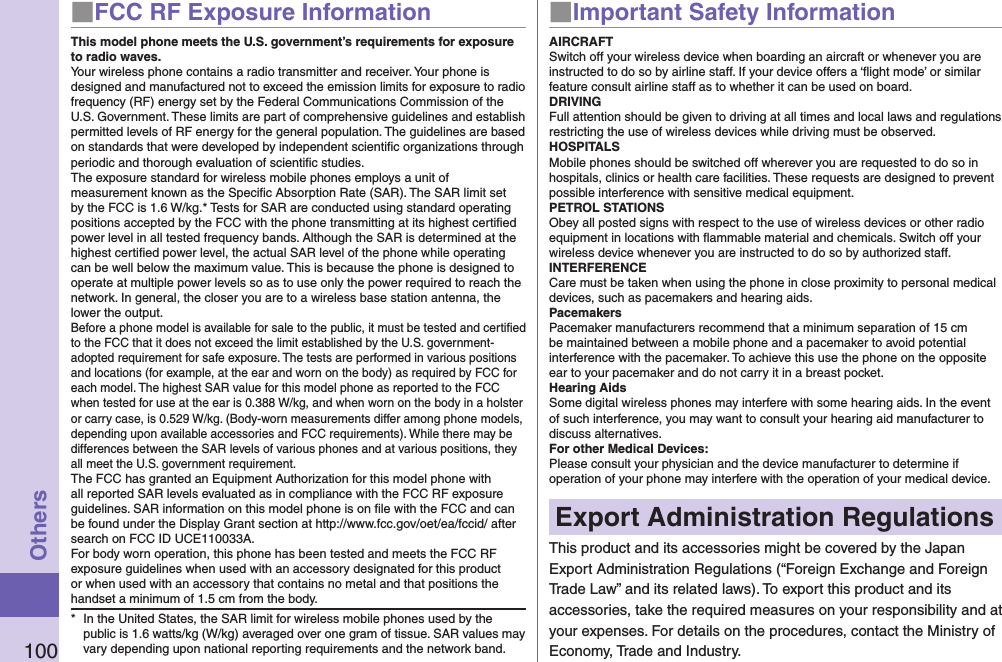 100Others■FCC RF Exposure InformationThis model phone meets the U.S. government’s requirements for exposure to radio waves.Your wireless phone contains a radio transmitter and receiver. Your phone is designed and manufactured not to exceed the emission limits for exposure to radio frequency (RF) energy set by the Federal Communications Commission of the U.S. Government. These limits are part of comprehensive guidelines and establish permitted levels of RF energy for the general population. The guidelines are based on standards that were developed by independent scientiﬁc organizations through periodic and thorough evaluation of scientiﬁc studies.The exposure standard for wireless mobile phones employs a unit of measurement known as the Speciﬁc Absorption Rate (SAR). The SAR limit set by the FCC is 1.6 W/kg.* Tests for SAR are conducted using standard operating positions accepted by the FCC with the phone transmitting at its highest certiﬁed power level in all tested frequency bands. Although the SAR is determined at the highest certiﬁed power level, the actual SAR level of the phone while operating can be well below the maximum value. This is because the phone is designed to operate at multiple power levels so as to use only the power required to reach the network. In general, the closer you are to a wireless base station antenna, the lower the output.Before a phone model is available for sale to the public, it must be tested and certiﬁed to the FCC that it does not exceed the limit established by the U.S. government-adopted requirement for safe exposure. The tests are performed in various positions and locations (for example, at the ear and worn on the body) as required by FCC for each model. The highest SAR value for this model phone as reported to the FCC when tested for use at the ear is 0.388 W/kg, and when worn on the body in a holster or carry case, is 0.529 W/kg. (Body-worn measurements differ among phone models, depending upon available accessories and FCC requirements). While there may be differences between the SAR levels of various phones and at various positions, they all meet the U.S. government requirement.The FCC has granted an Equipment Authorization for this model phone with all reported SAR levels evaluated as in compliance with the FCC RF exposure guidelines. SAR information on this model phone is on ﬁle with the FCC and can be found under the Display Grant section at http://www.fcc.gov/oet/ea/fccid/ after search on FCC ID UCE110033A.For body worn operation, this phone has been tested and meets the FCC RF exposure guidelines when used with an accessory designated for this product or when used with an accessory that contains no metal and that positions the handset a minimum of 1.5 cm from the body.*  In the United States, the SAR limit for wireless mobile phones used by the public is 1.6 watts/kg (W/kg) averaged over one gram of tissue. SAR values may vary depending upon national reporting requirements and the network band.■Important Safety InformationAIRCRAFTSwitch off your wireless device when boarding an aircraft or whenever you are instructed to do so by airline staff. If your device offers a ‘ﬂight mode’ or similar feature consult airline staff as to whether it can be used on board.DRIVINGFull attention should be given to driving at all times and local laws and regulations restricting the use of wireless devices while driving must be observed.HOSPITALSMobile phones should be switched off wherever you are requested to do so in hospitals, clinics or health care facilities. These requests are designed to prevent possible interference with sensitive medical equipment.PETROL STATIONSObey all posted signs with respect to the use of wireless devices or other radio equipment in locations with ﬂammable material and chemicals. Switch off your wireless device whenever you are instructed to do so by authorized staff.INTERFERENCECare must be taken when using the phone in close proximity to personal medical devices, such as pacemakers and hearing aids.PacemakersPacemaker manufacturers recommend that a minimum separation of 15 cm be maintained between a mobile phone and a pacemaker to avoid potential interference with the pacemaker. To achieve this use the phone on the opposite ear to your pacemaker and do not carry it in a breast pocket.Hearing AidsSome digital wireless phones may interfere with some hearing aids. In the event of such interference, you may want to consult your hearing aid manufacturer to discuss alternatives.For other Medical Devices:Please consult your physician and the device manufacturer to determine if operation of your phone may interfere with the operation of your medical device.Export Administration RegulationsThis product and its accessories might be covered by the Japan Export Administration Regulations (“Foreign Exchange and Foreign Trade Law” and its related laws). To export this product and its accessories, take the required measures on your responsibility and at your expenses. For details on the procedures, contact the Ministry of Economy, Trade and Industry.