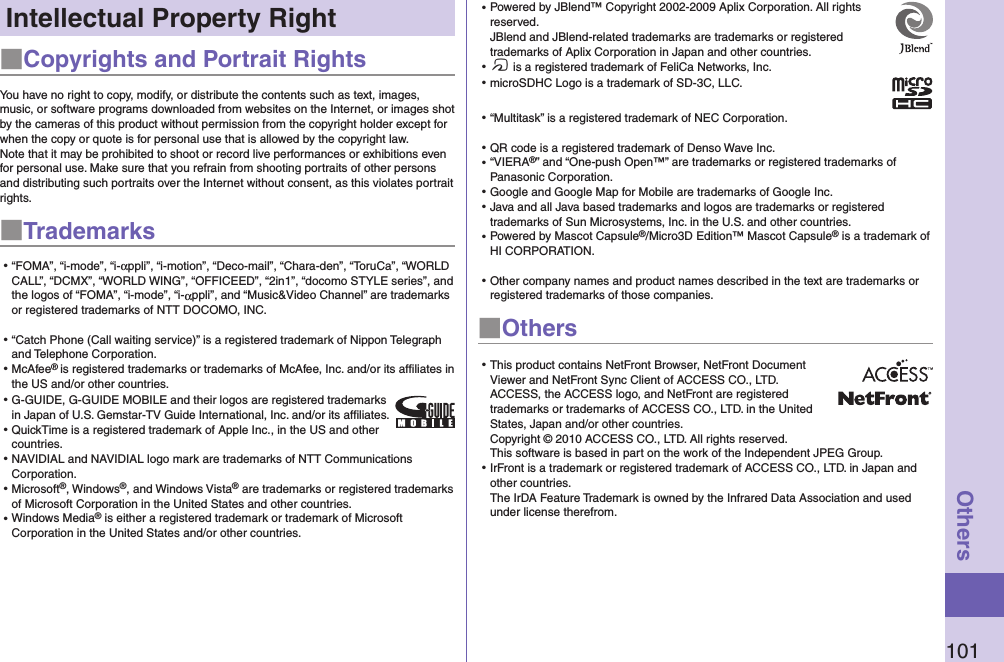 101OthersIntellectual Property Right■Copyrights and Portrait RightsYou have no right to copy, modify, or distribute the contents such as text, images, music, or software programs downloaded from websites on the Internet, or images shot by the cameras of this product without permission from the copyright holder except for when the copy or quote is for personal use that is allowed by the copyright law.Note that it may be prohibited to shoot or record live performances or exhibitions even for personal use. Make sure that you refrain from shooting portraits of other persons and distributing such portraits over the Internet without consent, as this violates portrait rights.■Trademarks⿠“FOMA”, “i-mode”, “i-αppli”, “i-motion”, “Deco-mail”, “Chara-den”, “ToruCa”, “WORLD CALL”, “DCMX”, “WORLD WING”, “OFFICEED”, “2in1”, “docomo STYLE series”, and the logos of “FOMA”, “i-mode”, “i-αppli”, and “Music&amp;Video Channel” are trademarks or registered trademarks of NTT DOCOMO, INC.⿠“Catch Phone (Call waiting service)” is a registered trademark of Nippon Telegraph and Telephone Corporation.⿠McAfee® is registered trademarks or trademarks of McAfee, Inc. and/or its affiliates in the US and/or other countries.⿠G-GUIDE, G-GUIDE MOBILE and their logos are registered trademarks in Japan of U.S. Gemstar-TV Guide International, Inc. and/or its afﬁliates.⿠QuickTime is a registered trademark of Apple Inc., in the US and other countries.⿠NAVIDIAL and NAVIDIAL logo mark are trademarks of NTT Communications Corporation.⿠Microsoft®, Windows®, and Windows Vista® are trademarks or registered trademarks of Microsoft Corporation in the United States and other countries.⿠Windows Media® is either a registered trademark or trademark of Microsoft Corporation in the United States and/or other countries.⿠Powered by JBlend™ Copyright 2002-2009 Aplix Corporation. All rights reserved. JBlend and JBlend-related trademarks are trademarks or registered trademarks of Aplix Corporation in Japan and other countries.⿠f is a registered trademark of FeliCa Networks, Inc.⿠microSDHC Logo is a trademark of SD-3C, LLC.⿠“Multitask” is a registered trademark of NEC Corporation.⿠QR code is a registered trademark of Denso Wave Inc.⿠“VIERA®” and “One-push Open™” are trademarks or registered trademarks of Panasonic Corporation.⿠Google and Google Map for Mobile are trademarks of Google Inc.⿠Java and all Java based trademarks and logos are trademarks or registered trademarks of Sun Microsystems, Inc. in the U.S. and other countries.⿠Powered by Mascot Capsule®/Micro3D Edition™ Mascot Capsule® is a trademark of HI CORPORATION.⿠Other company names and product names described in the text are trademarks or registered trademarks of those companies.■Others⿠This product contains NetFront Browser, NetFront Document Viewer and NetFront Sync Client of ACCESS CO., LTD. ACCESS, the ACCESS logo, and NetFront are registered trademarks or trademarks of ACCESS CO., LTD. in the United States, Japan and/or other countries. Copyright © 2010 ACCESS CO., LTD. All rights reserved.  This software is based in part on the work of the Independent JPEG Group.⿠IrFront is a trademark or registered trademark of ACCESS CO., LTD. in Japan and other countries. The IrDA Feature Trademark is owned by the Infrared Data Association and used under license therefrom.