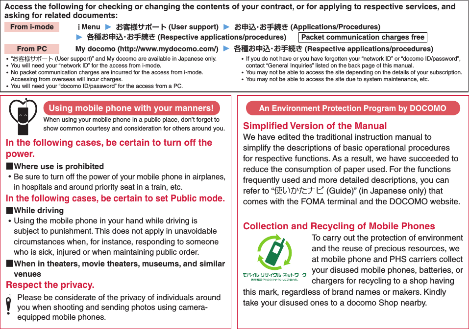 Access the following for checking or changing the contents of your contract, or for applying to respective services, and asking for related documents:From i-mode   ｉMenu  ▶  お客様サポート (User support)  ▶  お申込・お手続き (Applications/Procedures)▶  各種お申込・お手続き (Respective applications/procedures)  Packet communication charges freeFrom PC   My docomo (http://www.mydocomo.com/)  ▶  各種お申込・お手続き (Respective applications/procedures) ⿠“お客様サポート (User support)” and My docomo are available in Japanese only. ⿠You will need your “network ID” for the access from i-mode. ⿠No packet communication charges are incurred for the access from i-mode. Accessing from overseas will incur charges. ⿠You will need your “docomo ID/password” for the access from a PC. ⿠If you do not have or you have forgotten your “network ID” or “docomo ID/password”, contact “General Inquiries” listed on the back page of this manual. ⿠You may not be able to access the site depending on the details of your subscription. ⿠You may not be able to access the site due to system maintenance, etc.Using mobile phone with your manners!When using your mobile phone in a public place, don’t forget to show common courtesy and consideration for others around you.In the following cases, be certain to turn off the power. ■Where use is prohibited ⿠Be sure to turn off the power of your mobile phone in airplanes, in hospitals and around priority seat in a train, etc.In the following cases, be certain to set Public mode. ■While driving ⿠Using the mobile phone in your hand while driving is subject to punishment. This does not apply in unavoidable circumstances when, for instance, responding to someone who is sick, injured or when maintaining public order. ■When in theaters, movie theaters, museums, and similar venuesRespect the privacy.Please be considerate of the privacy of individuals around you when shooting and sending photos using camera-equipped mobile phones.Simpliﬁed Version of the ManualWe have edited the traditional instruction manual to simplify the descriptions of basic operational procedures for respective functions. As a result, we have succeeded to reduce the consumption of paper used. For the functions frequently used and more detailed descriptions, you can refer to “使いかたナビ (Guide)” (in Japanese only) that comes with the FOMA terminal and the DOCOMO website. Collection and Recycling of Mobile PhonesTo carry out the protection of environment and the reuse of precious resources, we at mobile phone and PHS carriers collect your disused mobile phones, batteries, or chargers for recycling to a shop having this mark, regardless of brand names or makers. Kindly take your disused ones to a docomo Shop nearby. An Environment Protection Program by DOCOMO