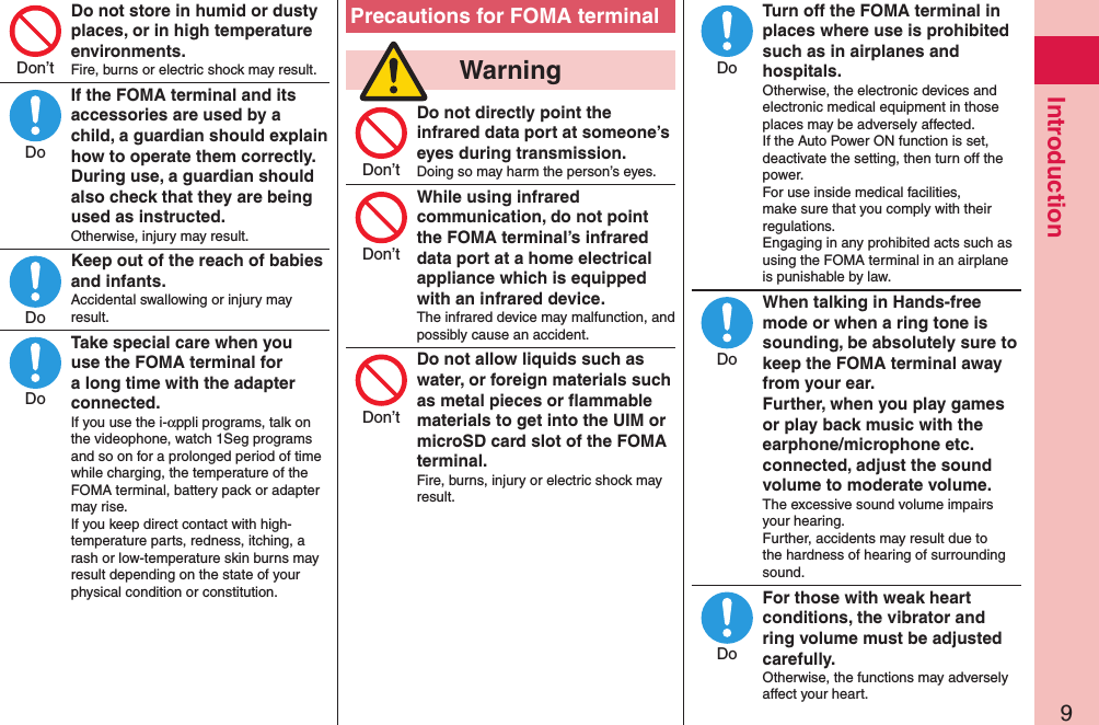 9IntroductionDo not store in humid or dusty places, or in high temperature environments.Fire, burns or electric shock may result.If the FOMA terminal and its accessories are used by a child, a guardian should explain how to operate them correctly. During use, a guardian should also check that they are being used as instructed.Otherwise, injury may result.Keep out of the reach of babies and infants.Accidental swallowing or injury may result.Take special care when you use the FOMA terminal for a long time with the adapter connected.If you use the i-αppli programs, talk on the videophone, watch 1Seg programs and so on for a prolonged period of time while charging, the temperature of the FOMA terminal, battery pack or adapter may rise.  If you keep direct contact with high-temperature parts, redness, itching, a rash or low-temperature skin burns may result depending on the state of your physical condition or constitution.Precautions for FOMA terminal  WarningDo not directly point the infrared data port at someone’s eyes during transmission.Doing so may harm the person’s eyes.While using infrared communication, do not point the FOMA terminal’s infrared data port at a home electrical appliance which is equipped with an infrared device.The infrared device may malfunction, and possibly cause an accident.Do not allow liquids such as water, or foreign materials such as metal pieces or ﬂammable materials to get into the UIM or microSD card slot of the FOMA terminal.Fire, burns, injury or electric shock may result.Turn off the FOMA terminal in places where use is prohibited such as in airplanes and hospitals.Otherwise, the electronic devices and electronic medical equipment in those places may be adversely affected.  If the Auto Power ON function is set, deactivate the setting, then turn off the power.  For use inside medical facilities, make sure that you comply with their regulations. Engaging in any prohibited acts such as using the FOMA terminal in an airplane is punishable by law.When talking in Hands-free mode or when a ring tone is sounding, be absolutely sure to keep the FOMA terminal away from your ear. Further, when you play games or play back music with the earphone/microphone etc. connected, adjust the sound volume to moderate volume.The excessive sound volume impairs your hearing. Further, accidents may result due to the hardness of hearing of surrounding sound.For those with weak heart conditions, the vibrator and ring volume must be adjusted carefully.Otherwise, the functions may adversely affect your heart.Don’tDoDoDoDon’tDon’tDon’tDoDoDo