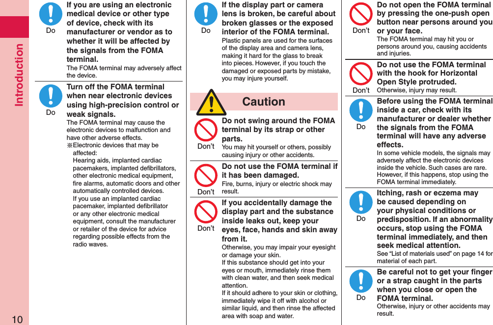 Introduction10If you are using an electronic medical device or other type of device, check with its manufacturer or vendor as to whether it will be affected by the signals from the FOMA terminal.The FOMA terminal may adversely affect the device.Turn off the FOMA terminal when near electronic devices using high-precision control or weak signals.The FOMA terminal may cause the electronic devices to malfunction and have other adverse effects.※Electronic devices that may be affected:  Hearing aids, implanted cardiac pacemakers, implanted deﬁbrillators, other electronic medical equipment, ﬁre alarms, automatic doors and other automatically controlled devices. If you use an implanted cardiac pacemaker, implanted deﬁbrillator or any other electronic medical equipment, consult the manufacturer or retailer of the device for advice regarding possible effects from the radio waves.If the display part or camera lens is broken, be careful about broken glasses or the exposed interior of the FOMA terminal.Plastic panels are used for the surfaces of the display area and camera lens, making it hard for the glass to break into pieces. However, if you touch the damaged or exposed parts by mistake, you may injure yourself.  CautionDo not swing around the FOMA terminal by its strap or other parts.You may hit yourself or others, possibly causing injury or other accidents.Do not use the FOMA terminal if it has been damaged.Fire, burns, injury or electric shock may result.If you accidentally damage the display part and the substance inside leaks out, keep your eyes, face, hands and skin away from it.Otherwise, you may impair your eyesight or damage your skin.If this substance should get into your eyes or mouth, immediately rinse them with clean water, and then seek medical attention.If it should adhere to your skin or clothing, immediately wipe it off with alcohol or similar liquid, and then rinse the affected area with soap and water.Do not open the FOMA terminal by pressing the one-push open button near persons around you or your face.The FOMA terminal may hit you or persons around you, causing accidents and injuries.Do not use the FOMA terminal with the hook for Horizontal Open Style protruded.Otherwise, injury may result.Before using the FOMA terminal inside a car, check with its manufacturer or dealer whether the signals from the FOMA terminal will have any adverse effects.In some vehicle models, the signals may adversely affect the electronic devices inside the vehicle. Such cases are rare. However, if this happens, stop using the FOMA terminal immediately.Itching, rash or eczema may be caused depending on your physical conditions or predisposition. If an abnormality occurs, stop using the FOMA terminal immediately, and then seek medical attention.See “List of materials used” on page 14 for material of each part.Be careful not to get your ﬁnger or a strap caught in the parts when you close or open the FOMA terminal.Otherwise, injury or other accidents may result.DoDoDoDon’tDon’tDon’tDon’tDon’tDoDoDo