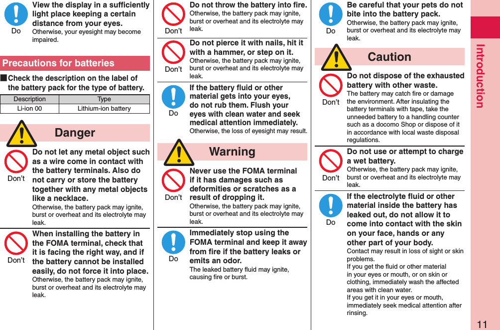 11IntroductionView the display in a sufﬁciently light place keeping a certain distance from your eyes.Otherwise, your eyesight may become impaired.Precautions for batteries ■Check the description on the label of the battery pack for the type of battery.Description TypeLi-ion 00 Lithium-ion battery  DangerDo not let any metal object such as a wire come in contact with the battery terminals. Also do not carry or store the battery together with any metal objects like a necklace.Otherwise, the battery pack may ignite, burst or overheat and its electrolyte may leak.When installing the battery in the FOMA terminal, check that it is facing the right way, and if the battery cannot be installed easily, do not force it into place.Otherwise, the battery pack may ignite, burst or overheat and its electrolyte may leak.Do not throw the battery into ﬁre.Otherwise, the battery pack may ignite, burst or overheat and its electrolyte may leak. Do not pierce it with nails, hit it with a hammer, or step on it.Otherwise, the battery pack may ignite, burst or overheat and its electrolyte may leak.If the battery ﬂuid or other material gets into your eyes, do not rub them. Flush your eyes with clean water and seek medical attention immediately.Otherwise, the loss of eyesight may result.  WarningNever use the FOMA terminal if it has damages such as deformities or scratches as a result of dropping it.Otherwise, the battery pack may ignite, burst or overheat and its electrolyte may leak.Immediately stop using the FOMA terminal and keep it away from ﬁre if the battery leaks or emits an odor.The leaked battery ﬂuid may ignite, causing ﬁre or burst.Be careful that your pets do not bite into the battery pack.Otherwise, the battery pack may ignite, burst or overheat and its electrolyte may leak.  CautionDo not dispose of the exhausted battery with other waste.The battery may catch ﬁre or damage the environment. After insulating the battery terminals with tape, take the unneeded battery to a handling counter such as a docomo Shop or dispose of it in accordance with local waste disposal regulations.Do not use or attempt to charge a wet battery.Otherwise, the battery pack may ignite, burst or overheat and its electrolyte may leak.If the electrolyte ﬂuid or other material inside the battery has leaked out, do not allow it to come into contact with the skin on your face, hands or any other part of your body.Contact may result in loss of sight or skin problems.If you get the ﬂuid or other material in your eyes or mouth, or on skin or clothing, immediately wash the affected areas with clean water.If you get it in your eyes or mouth, immediately seek medical attention after rinsing.DoDon’tDon’tDon’tDon’tDoDon’tDoDoDon’tDon’tDo