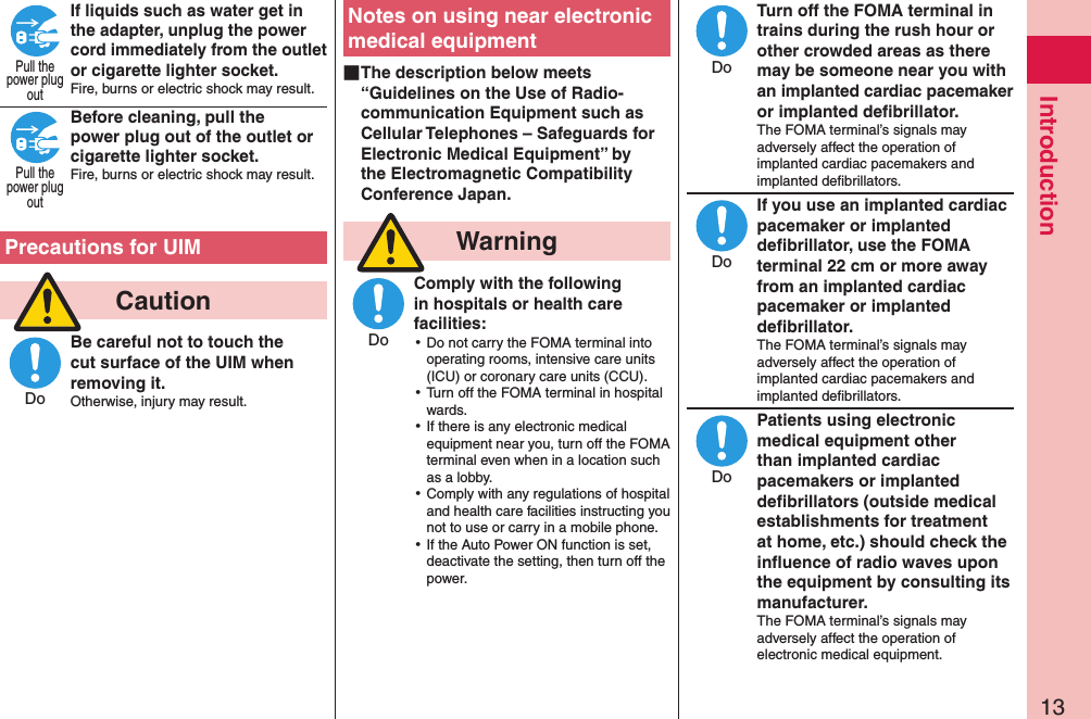 13IntroductionIf liquids such as water get in the adapter, unplug the power cord immediately from the outlet or cigarette lighter socket.Fire, burns or electric shock may result. Before cleaning, pull the power plug out of the outlet or cigarette lighter socket.Fire, burns or electric shock may result.  Precautions for UIM  CautionBe careful not to touch the cut surface of the UIM when removing it.Otherwise, injury may result.Notes on using near electronic medical equipment ■The description below meets “Guidelines on the Use of Radio-communication Equipment such as Cellular Telephones – Safeguards for Electronic Medical Equipment” by the Electromagnetic Compatibility Conference Japan.  WarningComply with the following in hospitals or health care facilities: ⿠Do not carry the FOMA terminal into operating rooms, intensive care units (ICU) or coronary care units (CCU). ⿠Turn off the FOMA terminal in hospital wards. ⿠If there is any electronic medical equipment near you, turn off the FOMA terminal even when in a location such as a lobby. ⿠Comply with any regulations of hospital and health care facilities instructing you not to use or carry in a mobile phone. ⿠If the Auto Power ON function is set, deactivate the setting, then turn off the power.Turn off the FOMA terminal in trains during the rush hour or other crowded areas as there may be someone near you with an implanted cardiac pacemaker or implanted deﬁbrillator.The FOMA terminal’s signals may adversely affect the operation of implanted cardiac pacemakers and implanted deﬁbrillators.If you use an implanted cardiac pacemaker or implanted deﬁbrillator, use the FOMA terminal 22 cm or more away from an implanted cardiac pacemaker or implanted deﬁbrillator.The FOMA terminal’s signals may adversely affect the operation of implanted cardiac pacemakers and implanted deﬁbrillators.Patients using electronic medical equipment other than implanted cardiac pacemakers or implanted deﬁbrillators (outside medical establishments for treatment at home, etc.) should check the inﬂuence of radio waves upon the equipment by consulting its manufacturer.The FOMA terminal’s signals may adversely affect the operation of electronic medical equipment.Pull thepower plugoutPull thepower plugoutDoDoDoDoDo