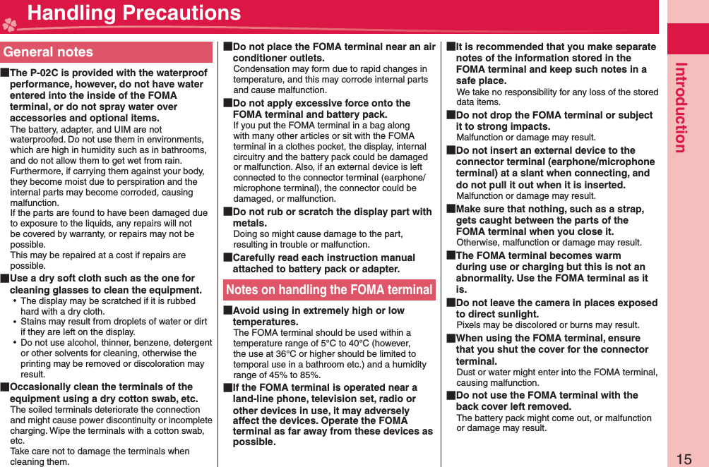 15IntroductionGeneral notes The P-02C is provided with the waterproof performance, however, do not have water entered into the inside of the FOMA terminal, or do not spray water over accessories and optional items.The battery, adapter, and UIM are not waterproofed. Do not use them in environments, which are high in humidity such as in bathrooms, and do not allow them to get wet from rain. Furthermore, if carrying them against your body, they become moist due to perspiration and the internal parts may become corroded, causing malfunction. If the parts are found to have been damaged due to exposure to the liquids, any repairs will not be covered by warranty, or repairs may not be possible. This may be repaired at a cost if repairs are possible. Use a dry soft cloth such as the one for cleaning glasses to clean the equipment. ⿠The display may be scratched if it is rubbed hard with a dry cloth. ⿠Stains may result from droplets of water or dirt if they are left on the display. ⿠Do not use alcohol, thinner, benzene, detergent or other solvents for cleaning, otherwise the printing may be removed or discoloration may result. Occasionally clean the terminals of the equipment using a dry cotton swab, etc.The soiled terminals deteriorate the connection and might cause power discontinuity or incomplete charging. Wipe the terminals with a cotton swab, etc.Take care not to damage the terminals when cleaning them. Do not place the FOMA terminal near an air conditioner outlets.Condensation may form due to rapid changes in temperature, and this may corrode internal parts and cause malfunction. Do not apply excessive force onto the FOMA terminal and battery pack.If you put the FOMA terminal in a bag along with many other articles or sit with the FOMA terminal in a clothes pocket, the display, internal circuitry and the battery pack could be damaged or malfunction. Also, if an external device is left connected to the connector terminal (earphone/microphone terminal), the connector could be damaged, or malfunction. Do not rub or scratch the display part with metals.Doing so might cause damage to the part, resulting in trouble or malfunction. Carefully read each instruction manual attached to battery pack or adapter.Notes on handling the FOMA terminal Avoid using in extremely high or low temperatures.The FOMA terminal should be used within a temperature range of 5°C to 40°C (however, the use at 36°C or higher should be limited to temporal use in a bathroom etc.) and a humidity range of 45% to 85%. If the FOMA terminal is operated near a land-line phone, television set, radio or other devices in use, it may adversely affect the devices. Operate the FOMA terminal as far away from these devices as possible. It is recommended that you make separate notes of the information stored in the FOMA terminal and keep such notes in a safe place.We take no responsibility for any loss of the stored data items. Do not drop the FOMA terminal or subject it to strong impacts.Malfunction or damage may result. Do not insert an external device to the connector terminal (earphone/microphone terminal) at a slant when connecting, and do not pull it out when it is inserted.Malfunction or damage may result. Make sure that nothing, such as a strap, gets caught between the parts of the FOMA terminal when you close it.Otherwise, malfunction or damage may result. The FOMA terminal becomes warm during use or charging but this is not an abnormality. Use the FOMA terminal as it is. Do not leave the camera in places exposed to direct sunlight.Pixels may be discolored or burns may result. When using the FOMA terminal, ensure that you shut the cover for the connector terminal.Dust or water might enter into the FOMA terminal, causing malfunction. Do not use the FOMA terminal with the back cover left removed.The battery pack might come out, or malfunction or damage may result. Handling Precautions