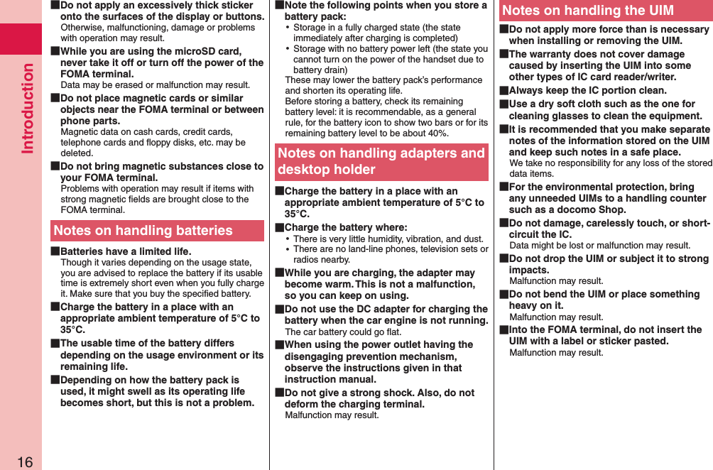 Introduction16 Do not apply an excessively thick sticker onto the surfaces of the display or buttons.Otherwise, malfunctioning, damage or problems with operation may result. While you are using the microSD card, never take it off or turn off the power of the FOMA terminal.Data may be erased or malfunction may result. Do not place magnetic cards or similar objects near the FOMA terminal or between phone parts.Magnetic data on cash cards, credit cards, telephone cards and ﬂoppy disks, etc. may be deleted. Do not bring magnetic substances close to your FOMA terminal.Problems with operation may result if items with strong magnetic ﬁelds are brought close to the FOMA terminal.Notes on handling batteries Batteries have a limited life.Though it varies depending on the usage state, you are advised to replace the battery if its usable time is extremely short even when you fully charge it. Make sure that you buy the speciﬁed battery. Charge the battery in a place with an appropriate ambient temperature of 5°C to 35°C. The usable time of the battery differs depending on the usage environment or its remaining life. Depending on how the battery pack is used, it might swell as its operating life becomes short, but this is not a problem. Note the following points when you store a battery pack: ⿠Storage in a fully charged state (the state immediately after charging is completed) ⿠Storage with no battery power left (the state you cannot turn on the power of the handset due to battery drain)These may lower the battery pack’s performance and shorten its operating life. Before storing a battery, check its remaining battery level: it is recommendable, as a general rule, for the battery icon to show two bars or for its remaining battery level to be about 40%.Notes on handling adapters and desktop holder Charge the battery in a place with an appropriate ambient temperature of 5°C to 35°C. Charge the battery where: ⿠There is very little humidity, vibration, and dust. ⿠There are no land-line phones, television sets or radios nearby. While you are charging, the adapter may become warm. This is not a malfunction, so you can keep on using. Do not use the DC adapter for charging the battery when the car engine is not running.The car battery could go ﬂat. When using the power outlet having the disengaging prevention mechanism, observe the instructions given in that instruction manual. Do not give a strong shock. Also, do not deform the charging terminal.Malfunction may result.Notes on handling the UIM Do not apply more force than is necessary when installing or removing the UIM. The warranty does not cover damage caused by inserting the UIM into some other types of IC card reader/writer. Always keep the IC portion clean. Use a dry soft cloth such as the one for cleaning glasses to clean the equipment. It is recommended that you make separate notes of the information stored on the UIM and keep such notes in a safe place.We take no responsibility for any loss of the stored data items. For the environmental protection, bring any unneeded UIMs to a handling counter such as a docomo Shop. Do not damage, carelessly touch, or short-circuit the IC.Data might be lost or malfunction may result. Do not drop the UIM or subject it to strong impacts.Malfunction may result. Do not bend the UIM or place something heavy on it.Malfunction may result. Into the FOMA terminal, do not insert the UIM with a label or sticker pasted.Malfunction may result.