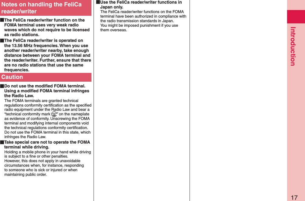 17IntroductionNotes on handling the FeliCa reader/writer The FeliCa reader/writer function on the FOMA terminal uses very weak radio waves which do not require to be licensed as radio stations. The FeliCa reader/writer is operated on the 13.56 MHz frequencies. When you use another reader/writer nearby, take enough distance between your FOMA terminal and the reader/writer. Further, ensure that there are no radio stations that use the same frequencies.Caution Do not use the modiﬁed FOMA terminal. Using a modiﬁed FOMA terminal infringes the Radio Law.The FOMA terminals are granted technical regulations conformity certiﬁcation as the speciﬁed radio equipment under the Radio Law and bear a “technical conformity mark  ” on the nameplate as evidence of conformity. Unscrewing the FOMA terminal and modifying internal components void the technical regulations conformity certiﬁcation. Do not use the FOMA terminal in this state, which infringes the Radio Law. Take special care not to operate the FOMA terminal while driving.Holding a mobile phone in your hand while driving is subject to a ﬁne or other penalties.  However, this does not apply in unavoidable circumstances when, for instance, responding to someone who is sick or injured or when maintaining public order. Use the FeliCa reader/writer functions in Japan only.The FeliCa reader/writer functions on the FOMA terminal have been authorized in compliance with the radio transmission standards in Japan. You might be imposed punishment if you use them overseas.