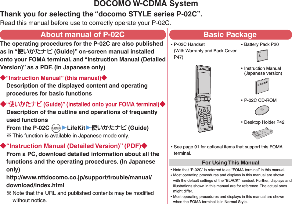 DOCOMO W-CDMA SystemThank you for selecting the “docomo STYLE series P-02C”.Read this manual before use to correctly operate your P-02C.About manual of P-02CThe operating procedures for the P-02C are also published as in “ (Guide)” on-screen manual installed onto your FOMA terminal, and “Instruction Manual (Detailed Version)” as a PDF. (In Japanese only)“Instruction Manual” (this manual)Description of the displayed content and operating procedures for basic functions“ (Guide)” (installed onto your FOMA terminal)Description of the outline and operations of frequently used functions From the P-02C +m▶LifeKit▶ (Guide)※ This function is available in Japanese mode only.“Instruction Manual (Detailed Version)” (PDF)From a PC, download detailed information about all the functions and the operating procedures. (In Japanese only) http://www.nttdocomo.co.jp/support/trouble/manual/download/index.html※Note that the URL and published contents may be modiﬁed without notice. Basic Package ⿠P-02C Handset (With Warranty and Back Cover P47) ⿠Battery Pack P20NTT ドコモ ⿠Instruction Manual (Japanese version) ⿠P-02C CD-ROM ⿠See page 91 for optional items that support this FOMA terminal.For Using This Manual⿠Note that “P-02C” is referred to as “FOMA terminal” in this manual.⿠Most operating procedures and displays in this manual are shown with the default settings of the “BLACK” handset. Further, displays and illustrations shown in this manual are for reference. The actual ones might differ.⿠Most operating procedures and displays in this manual are shown when the FOMA terminal is in Normal Style. ⿠Desktop Holder P42