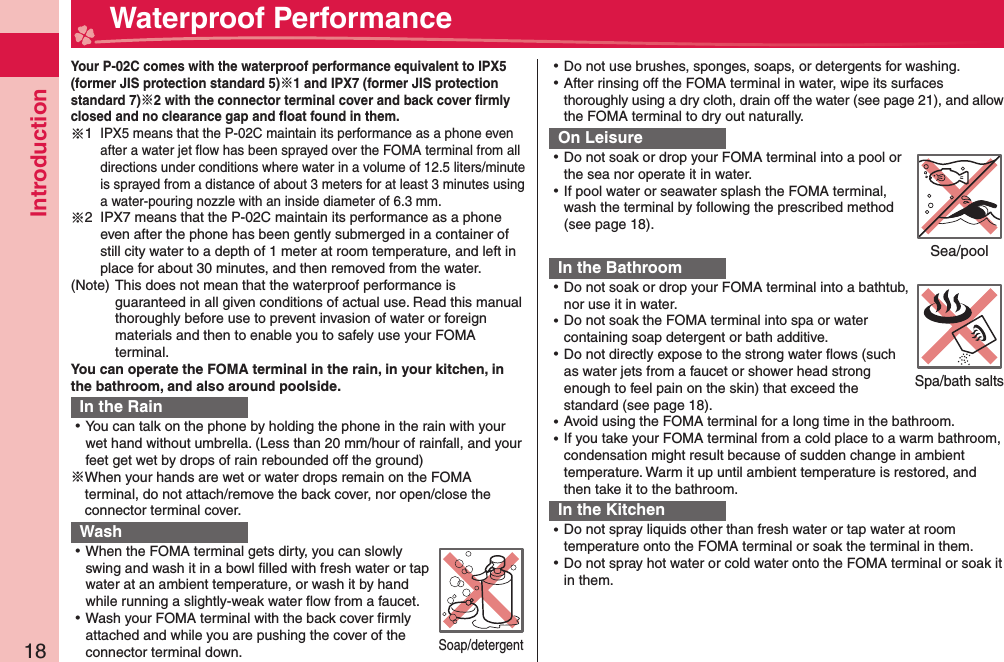 Introduction18  Waterproof Performance Your P-02C comes with the waterproof performance equivalent to IPX5 (former JIS protection standard 5)1 and IPX7 (former JIS protection standard 7)2 with the connector terminal cover and back cover ﬁ rmly closed and no clearance gap and ﬂ oat found in them.※1  IPX5 means that the P-02C maintain its performance as a phone even after a water jet ﬂ ow has been sprayed over the FOMA terminal from all directions under conditions where water in a volume of 12.5 liters/minute is sprayed from a distance of about 3 meters for at least 3 minutes using a water-pouring nozzle with an inside diameter of 6.3 mm.※2   IPX7 means that the P-02C maintain its performance as a phone even after the phone has been gently submerged in a container of still city water to a depth of 1 meter at room temperature, and left in place for about 30 minutes, and then removed from the water.(Note)  This does not mean that the waterproof performance is guaranteed in all given conditions of actual use. Read this manual thoroughly before use to prevent invasion of water or foreign materials and then to enable you to safely use your FOMA terminal.You can operate the FOMA terminal in the rain, in your kitchen, in the bathroom, and also around poolside.In the Rain ⿠You can talk on the phone by holding the phone in the rain with your wet hand without umbrella. (Less than 20 mm/hour of rainfall, and your feet get wet by drops of rain rebounded off the ground)※ When your hands are wet or water drops remain on the FOMA terminal, do not attach/remove the back cover, nor open/close the connector terminal cover. Wash ⿠When the FOMA terminal gets dirty, you can slowly swing and wash it in a bowl ﬁ lled with fresh water or tap water at an ambient temperature, or wash it by hand while running a slightly-weak water ﬂ ow from a faucet. ⿠Wash your FOMA terminal with the back cover ﬁ rmly attached and while you are pushing the cover of the connector terminal down. ⿠Do not use brushes, sponges, soaps, or detergents for washing. ⿠After rinsing off the FOMA terminal in water, wipe its surfaces thoroughly using a dry cloth, drain off the water (see page 21), and allow the FOMA terminal to dry out naturally.On Leisure ⿠Do not soak or drop your FOMA terminal into a pool or the sea nor operate it in water. ⿠If pool water or seawater splash the FOMA terminal, wash the terminal by following the prescribed method (see page 18).In the Bathroom ⿠Do not soak or drop your FOMA terminal into a bathtub, nor use it in water. ⿠Do not soak the FOMA terminal into spa or water containing soap detergent or bath additive. ⿠Do not directly expose to the strong water ﬂ ows (such as water jets from a faucet or shower head strong enough to feel pain on the skin) that exceed the standard (see page 18). ⿠Avoid using the FOMA terminal for a long time in the bathroom. ⿠If you take your FOMA terminal from a cold place to a warm bathroom, condensation might result because of sudden change in ambient temperature. Warm it up until ambient temperature is restored, and then take it to the bathroom.In the Kitchen ⿠Do not spray liquids other than fresh water or tap water at room temperature onto the FOMA terminal or soak the terminal in them. ⿠Do not spray hot water or cold water onto the FOMA terminal or soak it in them.Soap/detergentSea/poolSpa/bath salts