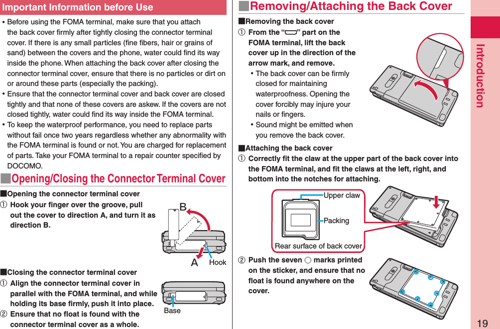 19Introduction ⿠Important Information before Use ⿠Before using the FOMA terminal, make sure that you attach the back cover ﬁrmly after tightly closing the connector terminal cover. If there is any small particles (ﬁne ﬁbers, hair or grains of sand) between the covers and the phone, water could ﬁnd its way inside the phone. When attaching the back cover after closing the connector terminal cover, ensure that there is no particles or dirt on or around these parts (especially the packing). ⿠Ensure that the connector terminal cover and back cover are closed tightly and that none of these covers are askew. If the covers are not closed tightly, water could ﬁnd its way inside the FOMA terminal. ⿠To keep the waterproof performance, you need to replace parts without fail once two years regardless whether any abnormality with the FOMA terminal is found or not. You are charged for replacement of parts. Take your FOMA terminal to a repair counter speciﬁed by DOCOMO.■Opening/Closing the Connector Terminal Cover Opening the connector terminal cover①   Hook your ﬁnger over the groove, pull out the cover to direction A, and turn it as direction B. Closing the connector terminal cover①   Align the connector terminal cover in parallel with the FOMA terminal, and while holding its base ﬁrmly, push it into place.②   Ensure that no ﬂoat is found with the connector terminal cover as a whole.■Removing/Attaching the Back Cover Removing the back cover①   From the “ ” part on the FOMA terminal, lift the back cover up in the direction of the arrow mark, and remove. ⿠The back cover can be ﬁrmly  closed for maintaining waterproofness. Opening the cover forcibly may injure your nails or ﬁngers. ⿠Sound might be emitted when you remove the back cover. Attaching the back cover①   Correctly ﬁt the claw at the upper part of the back cover into the FOMA terminal, and ﬁt the claws at the left, right, and bottom into the notches for attaching.Upper clawRear surface of back coverPacking②   Push the seven 󰝅 marks printed on the sticker, and ensure that no ﬂoat is found anywhere on the cover.HookBase