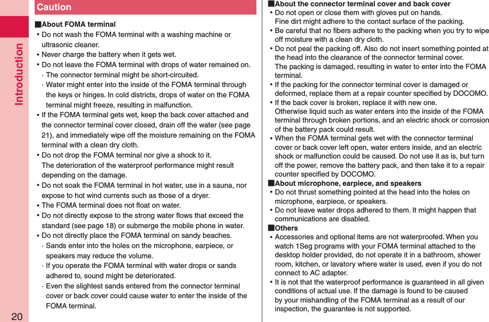 Introduction20Caution About FOMA terminal ⿠Do not wash the FOMA terminal with a washing machine or ultrasonic cleaner. ⿠Never charge the battery when it gets wet. ⿠Do not leave the FOMA terminal with drops of water remained on.· The connector terminal might be short-circuited. ·  Water might enter into the inside of the FOMA terminal through the keys or hinges. In cold districts, drops of water on the FOMA terminal might freeze, resulting in malfunction.  ⿠If the FOMA terminal gets wet, keep the back cover attached and the connector terminal cover closed, drain off the water (see page 21), and immediately wipe off the moisture remaining on the FOMA terminal with a clean dry cloth. ⿠Do not drop the FOMA terminal nor give a shock to it. The deterioration of the waterproof performance might result depending on the damage. ⿠Do not soak the FOMA terminal in hot water, use in a sauna, nor expose to hot wind currents such as those of a dryer. ⿠The FOMA terminal does not ﬂoat on water. ⿠Do not directly expose to the strong water ﬂows that exceed the standard (see page 18) or submerge the mobile phone in water. ⿠Do not directly place the FOMA terminal on sandy beaches.·  Sands enter into the holes on the microphone, earpiece, or speakers may reduce the volume.·  If you operate the FOMA terminal with water drops or sands adhered to, sound might be deteriorated.·   Even the slightest sands entered from the connector terminal cover or back cover could cause water to enter the inside of the FOMA terminal. About the connector terminal cover and back cover ⿠Do not open or close them with gloves put on hands. Fine dirt might adhere to the contact surface of the packing. ⿠Be careful that no ﬁbers adhere to the packing when you try to wipe off moisture with a clean dry cloth. ⿠Do not peal the packing off. Also do not insert something pointed at the head into the clearance of the connector terminal cover. The packing is damaged, resulting in water to enter into the FOMA terminal. ⿠If the packing for the connector terminal cover is damaged or deformed, replace them at a repair counter speciﬁed by DOCOMO. ⿠If the back cover is broken, replace it with new one. Otherwise liquid such as water enters into the inside of the FOMA terminal through broken portions, and an electric shock or corrosion of the battery pack could result. ⿠When the FOMA terminal gets wet with the connector terminal cover or back cover left open, water enters inside, and an electric shock or malfunction could be caused. Do not use it as is, but turn off the power, remove the battery pack, and then take it to a repair counter speciﬁed by DOCOMO. About microphone, earpiece, and speakers ⿠Do not thrust something pointed at the head into the holes on microphone, earpiece, or speakers. ⿠Do not leave water drops adhered to them. It might happen that communications are disabled. Others ⿠Accessories and optional items are not waterproofed. When you watch 1Seg programs with your FOMA terminal attached to the desktop holder provided, do not operate it in a bathroom, shower room, kitchen, or lavatory where water is used, even if you do not connect to AC adapter. ⿠It is not that the waterproof performance is guaranteed in all given conditions of actual use. If the damage is found to be caused by your mishandling of the FOMA terminal as a result of our inspection, the guarantee is not supported.
