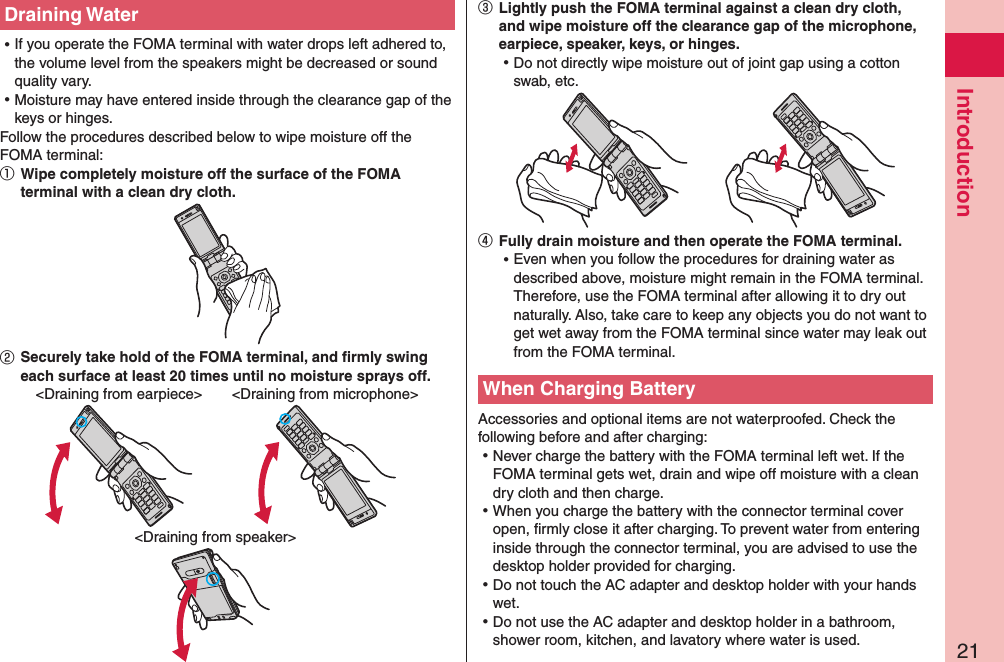 21IntroductionDraining Water ⿠If you operate the FOMA terminal with water drops left adhered to, the volume level from the speakers might be decreased or sound quality vary. ⿠Moisture may have entered inside through the clearance gap of the keys or hinges.Follow the procedures described below to wipe moisture off the FOMA terminal:①   Wipe completely moisture off the surface of the FOMA terminal with a clean dry cloth.②   Securely take hold of the FOMA terminal, and ﬁrmly swing each surface at least 20 times until no moisture sprays off.&lt;Draining from speaker&gt;&lt;Draining from earpiece&gt; &lt;Draining from microphone&gt;③   Lightly push the FOMA terminal against a clean dry cloth, and wipe moisture off the clearance gap of the microphone, earpiece, speaker, keys, or hinges. ⿠Do not directly wipe moisture out of joint gap using a cotton swab, etc.④  Fully drain moisture and then operate the FOMA terminal. ⿠Even when you follow the procedures for draining water as described above, moisture might remain in the FOMA terminal. Therefore, use the FOMA terminal after allowing it to dry out naturally. Also, take care to keep any objects you do not want to get wet away from the FOMA terminal since water may leak out from the FOMA terminal.When Charging BatteryAccessories and optional items are not waterproofed. Check the following before and after charging: ⿠Never charge the battery with the FOMA terminal left wet. If the FOMA terminal gets wet, drain and wipe off moisture with a clean dry cloth and then charge. ⿠When you charge the battery with the connector terminal cover open, ﬁrmly close it after charging. To prevent water from entering inside through the connector terminal, you are advised to use the desktop holder provided for charging. ⿠Do not touch the AC adapter and desktop holder with your hands wet. ⿠Do not use the AC adapter and desktop holder in a bathroom, shower room, kitchen, and lavatory where water is used.