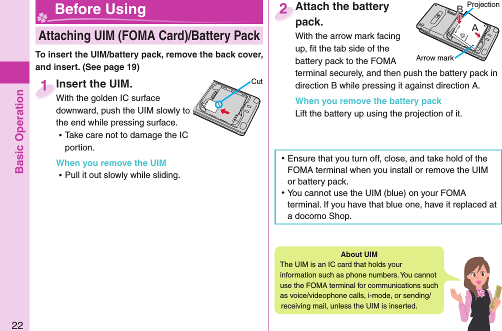 Basic Operation22Insert the UIM.With the golden IC surface downward, push the UIM slowly to the end while pressing surface. ⿠Take care not to damage the IC portion.When you remove the UIM ⿠Pull it out slowly while sliding.Insert the UIM.With the golden IC surface 1CutAttach the battery pack.With the arrow mark facing up, ﬁ t the tab side of the battery pack to the FOMA terminal securely, and then push the battery pack in direction B while pressing it against direction A.When you remove the battery packLift the battery up using the projection of it.Attach the battery pack.2ProjectionArrow mark Attaching UIM (FOMA Card)/ Battery Pack Before Using ⿠Ensure that you turn off, close, and take hold of the FOMA terminal when you install or remove the UIM or battery pack. ⿠You cannot use the UIM (blue) on your FOMA terminal. If you have that blue one, have it replaced at a docomo Shop. About   UIMThe UIM is an IC card that holds your information such as phone numbers. You cannot use the FOMA terminal for communications such as voice/videophone calls, i-mode, or sending/receiving mail, unless the UIM is inserted.To insert the UIM/battery pack, remove the back cover, and insert. (See page 19)