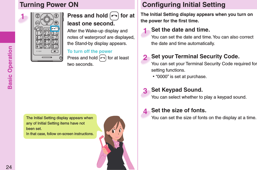 Basic Operation24Press and hold -h for at least one second.After the Wake-up display and notes of waterproof are displayed, the Stand-by display appears.To turn off the powerPress and hold -h for at least two seconds.1 Conﬁ guring Initial SettingSet the date and time.You can set the date and time. You can also correct the date and time automatically.Set the date and time.You can set the date and time. You can also correct  1Set your Terminal Security Code.You can set your Terminal Security Code required for setting functions. ⿠“0000” is set at purchase.Set your Terminal Security Code.You can set your Terminal Security Code required for 2Set Keypad Sound.You can select whether to play a keypad sound.Set Keypad Sound.You can select whether to play a keypad sound.3Set the size of fonts.You can set the size of fonts on the display at a time.Set the size of fonts.You can set the size of fonts on the display at a time. 4  Turning Power ONThe Initial Setting display appears when you turn on the power for the ﬁ rst time.The Initial Setting display appears when any of Initial Setting items have not been set. In that case, follow on-screen instructions.