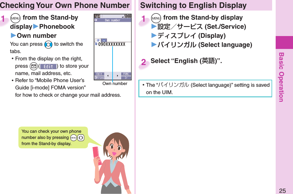 Basic Operation25 Checking Your Own Phone Number+m from the Stand-by display▶Phonebook▶Own numberYou can press +No to switch the tabs. ⿠From the display on the right, press +l() to store your name, mail address, etc. ⿠Refer to “Mobile Phone User’s Guide [i-mode] FOMA version” for how to check or change your mail address.+m+display1Own numberYou can check your own phone number also by pressing +m-0 from the Stand-by display.Switching to  English Display+m from the Stand-by display▶ (Set./Service)󱚤 (Display)󱚤 ( Select language)+m+1Select “English ()”.Select “English (2 ⿠The “バイリンガル (Select language)” setting is saved on the UIM. 