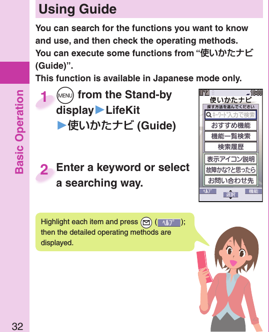 Basic Operation32 Using GuideHighlight each item and press +l ( ); then the detailed operating methods are displayed.You can search for the functions you want to know and use, and then check the operating methods. You can execute some functions from “ (Guide)”. This function is available in Japanese mode only.+m from the Stand-by display▶LifeKit󱚤 (Guide)+m+display1Enter a keyword or select a searching way.Enter a keyword or select a searching way.2