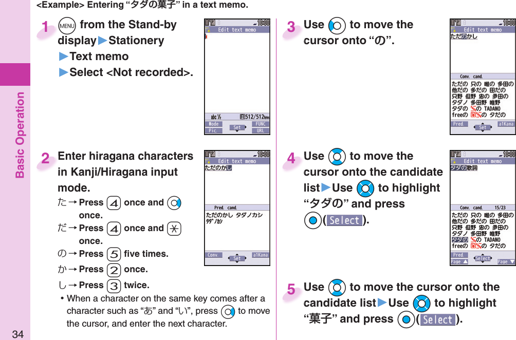 Basic Operation34&lt;Example&gt; Entering “” in a text memo.+m from the Stand-by display▶Stationery▶Text memo▶Select &lt;Not recorded&gt;.+m+display1Enter hiragana characters in Kanji/Hiragana input mode.た→ Press -4 once and +Vo once.だ→ Press -4 once and -a once.の→ Press -5 ﬁ ve times.か→ Press -2 once.し→ Press -3 twice. ⿠When a character on the same key comes after a character such as “あ” and “い”, press +Vo to move the cursor, and enter the next character.Enter hiragana characters in Kanji/Hiragana input 2Use +Co to move the cursor onto “”.Use cursor onto “3Use +Bo to move the cursor onto the candidate list▶Use +Mo to highlight “” and press Oo().Use cursor onto the candidate 4Use +Bo to move the cursor onto the candidate list▶Use +Mo to highlight “” and press Oo().Use candidate list5