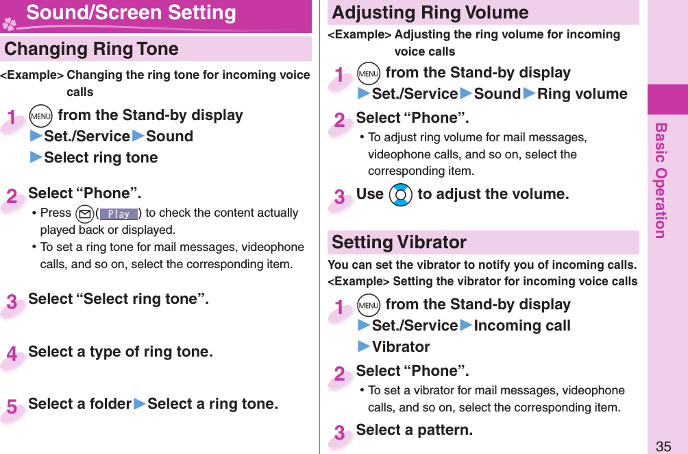 Basic Operation35  Changing Ring Tone&lt;Example&gt; Changing the ring tone for incoming voice calls+m from the Stand-by display▶Set./Service▶Sound▶Select ring tone+m+1Select “Phone”. ⿠Press +l( ) to check the content actually played back or displayed. ⿠To set a ring tone for mail messages, videophone calls, and so on, select the corresponding item.Select “Phone”.2Select “Select ring tone”.Select “Select ring tone”.3Select a type of ring tone.Select a type of ring tone.4Select a folder▶Select a ring tone.Select a folder 5 Adjusting Ring Volume&lt;Example&gt; Adjusting the ring volume for incoming voice calls+m from the Stand-by display▶Set./Service▶Sound▶Ring volume+m+1Select “Phone”. ⿠To adjust ring volume for mail messages, videophone calls, and so on, select the corresponding item.Select “Phone”.2Use +Bo to adjust the volume.Use 3 Sound/Screen Setting  Setting Vibrator+m from the Stand-by display▶Set./Service▶Incoming call▶Vibrator+m+1Select “Phone”. ⿠To set a vibrator for mail messages, videophone calls, and so on, select the corresponding item.Select “Phone”.2Select a pattern.Select a pattern.3You can set the vibrator to notify you of incoming calls.&lt;Example&gt; Setting the vibrator for incoming voice calls